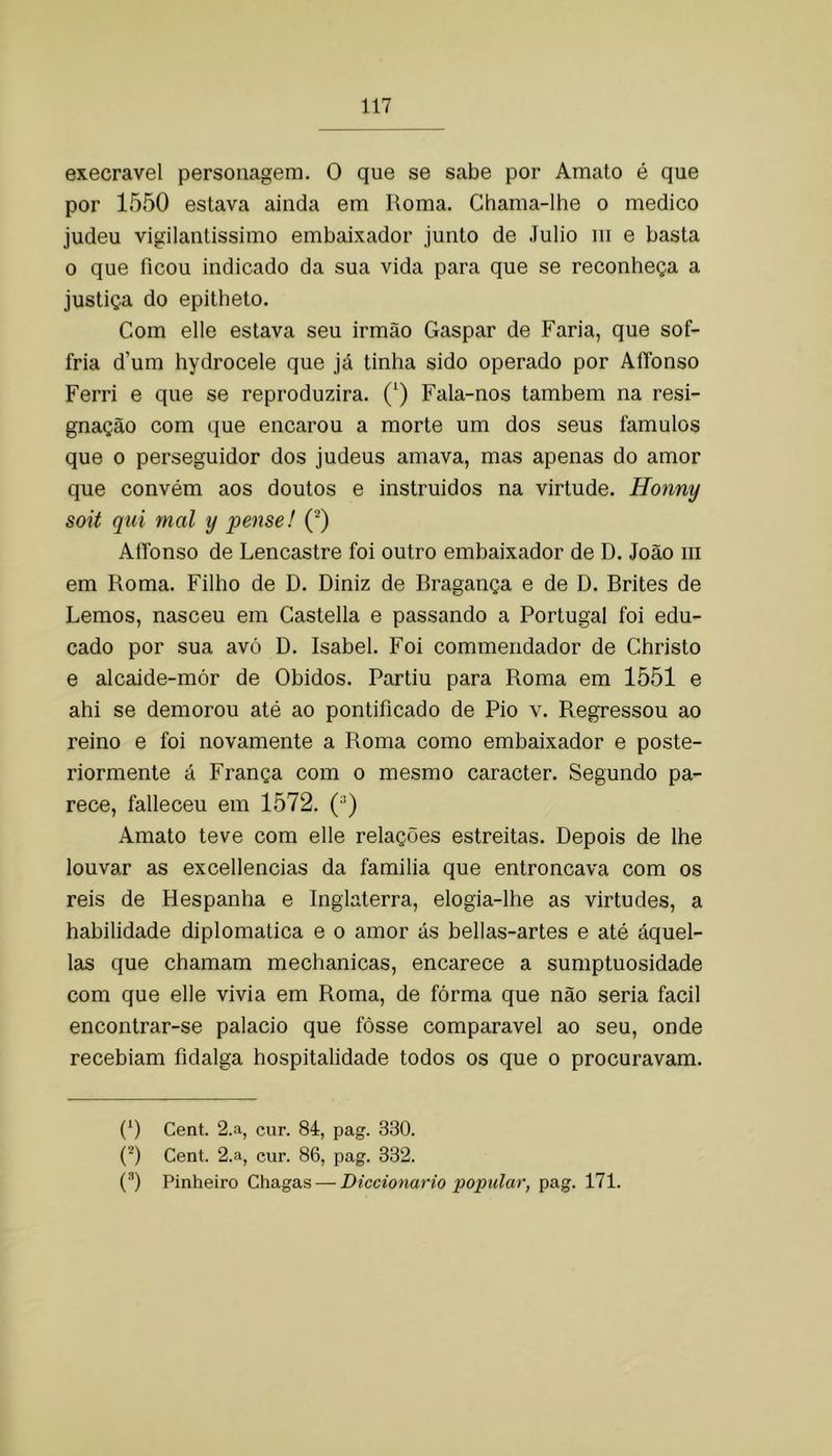 execrável personagem. O que se sabe por Amato é que por 1550 estava ainda em Roma. Chama-lhe o medico judeu vigilanlissimo embaixador junto de Júlio iii e basta o que ficou indicado da sua vida para que se reconheça a justiça do epitheto. Com elle estava seu irmão Gaspar de Faria, que sof- fria d’um hydrocele que já tinha sido operado por AÍTonso Ferri e que se reproduzira. (‘) Fala-nos também na resi- gnação com que encarou a morte um dos seus fâmulos que 0 perseguidor dos judeus amava, mas apenas do amor que convém aos doutos e instruidos na virtude. Honny soit qui mal y pense! (^) Atlbnso de Lencastre foi outro embaixador de D. João iii em Roma. Filho de D. Diniz de Rragança e de D. Brites de Lemos, nasceu em Castella e passando a Portugal foi edu- cado por sua avó D. Isabel. Foi commendador de Christo e alcaide-mór de Óbidos. Partiu para Roma em 1551 e ahi se demorou até ao pontificado de Pio v. Regressou ao reino e foi novamente a Roma como embaixador e poste- riormente á França com o mesmo caracter. Segundo pa- rece, falleceu em 1572. Amato teve com elle relações estreitas. Depois de lhe louvar as excellencias da familia que entroncava com os reis de Hespanha e Inglaterra, elogia-lhe as virtudes, a habilidade diplomática e o amor ás bellas-artes e até áquel- las que chamam mechanicas, encarece a sumptuosidade com que elle vivia em Roma, de fórma que não seria facil encontrar-se palacio que fosse comparável ao seu, onde recebiam fidalga hospitalidade todos os que o procuravam. (^) Cent. 2.a, cur. 84, pag. 330. (^) Cent. 2.a, cur. 86, pag. 332. (^) Pinheiro Chagas — Diccionario popular, pag. 171.