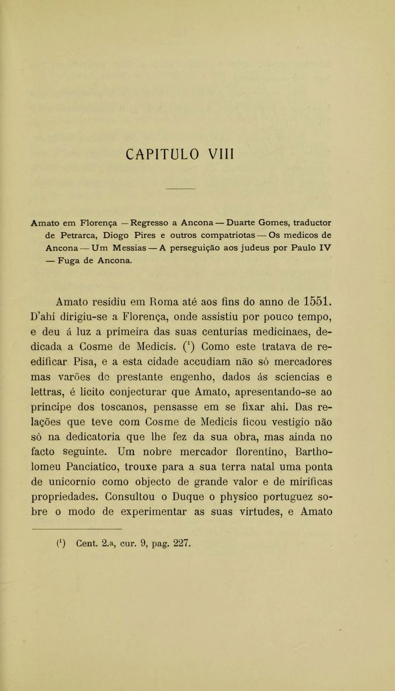 Amato em Florença — Regresso a Ancona — Duarte Gomes, traductor de Petrarca, Diogo Pires e outros compatriotas — Os médicos de Ancona — Um Messias — A perseguição aos judeus por Paulo IV — Fuga de Ancona. Amato residiu em Roma até aos fins do anno de 1551. D’ahi dirigiu-se a Florença, onde assistiu por pouco tempo, e deu á luz a primeira das suas centúrias medicinaes, de- dicada a Cosme de Medieis. (‘) Como este tratava de re- edificar Pisa, e a esta cidade aceudiam não só mercadores mas varões do prestante engenho, dados ás sciencias e lettras, é licito conjecturar que Amato, apresentando-se ao principe dos toscanos, pensasse em se fixar ahi. Das re- lações que teve com Cosme de Medieis ficou vestigio não só na dedicatória que lhe fez da sua obra, mas ainda no facto seguinte. Um nobre mercador florentino, Bartho- lomeu Panciatico, trouxe para a sua terra natal uma ponta de unicornio como objecto de grande valor e de mirificas propriedades. Consultou o Duque o physico portuguez so- bre o modo de experimentar as suas virtudes, e Amato