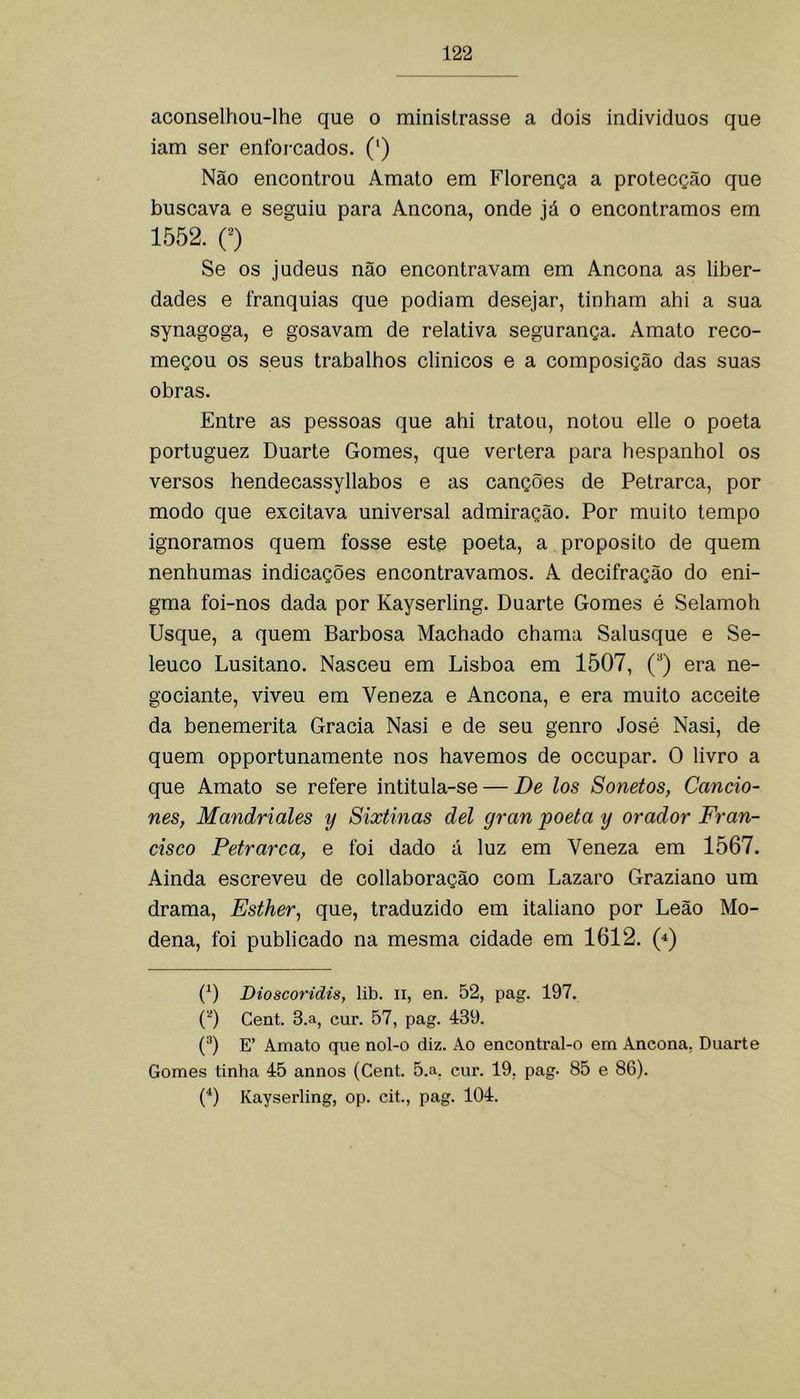 aconselhou-lhe que o ministrasse a dois individuos que iam ser enforcados. (') Não encontrou Amato em Florença a protecção que buscava e seguiu para Ancona, onde já o encontramos em 1552. O Se os judeus não encontravam em Ancona as liber- dades e franquias que podiam desejar, tinham ahi a sua synagoga, e gosavam de relativa segurança. Amato reco- meçou os seus trabalhos clinicos e a composição das suas obras. Entre as pessoas que ahi tratou, notou elle o poeta portuguez Duarte Gomes, que vertera para hespanhol os versos hendecassyllabos e as canções de Petrarca, por modo que excitava universal admiração. Por muito tempo ignoramos quem fosse este poeta, a proposito de quem nenhumas indicações encontravamos. A decifração do eni- gma foi-nos dada por Kayserling. Duarte Gomes é Selamoh Usque, a quem Barbosa Machado chama Salusque e Se- leuco Lusitano. Nasceu em Lisboa em 1507, (“) era ne- gociante, viveu em Veneza e Ancona, e era muito acceite da benemerita Gracia Nasi e de seu genro José Nasi, de quem opportunamente nos havemos de occupar. O livro a que Amato se refere intitula-se — De los Sonetos, Caucio- nes, Mandriales y Sixtinas dei gran poeta y orador Fran- cisco Petrarca, e foi dado á luz em Veneza em 1567. Ainda escreveu de collaboração com Lazaro Graziano um drama, Esther, que, traduzido em italiano por Leão Mo- dena, foi publicado na mesma cidade em 1612. 0 (^) Dioscoridis, lib. ii, en. 52, pag. 197. (0 Cent. 3.a, cur. 57, pag. 439. (0 E’ Amato que nol-o diz. Ao encontral-o em Ancona, Duarte Gomes tinha 45 annos (Cent. 5.a. cur. 19, pag. 85 e 86). {*) Kayserling, op. cit., pag. 104.