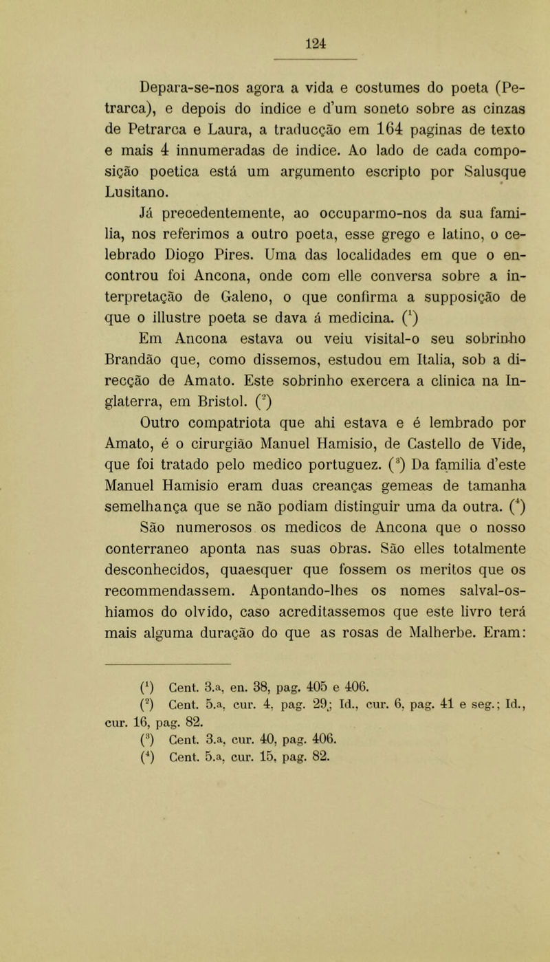 Depara-se-nos agora a vida e costumes do poeta (Pe- trarca), e depois do indice e d’um soneto sobre as cinzas de Petrarca e Laura, a traducção em 164 paginas de texto e mais 4 innumeradas de indice. Ao lado de cada compo- sição poética está um argumento escripto por Salusque Lusitano. Já precedentemente, ao occuparmo-nos da sua fami- lia, nos referimos a outro poeta, esse grego e latino, o ce- lebrado Diogo Pires. Uma das localidades em que o en- controu foi Ancona, onde com elle conversa sobre a in- terpretação de Galeno, o que confirma a supposição de que 0 illustre poeta se dava á medicina. (^) Em Ancona estava ou veiu visital-o seu sobrinho Brandão que, como dissemos, estudou em Italia, sob a di- recção de Amato. Este sobrinho exercera a clinica na In- glaterra, em Bristol. (’) Outro compatriota que ahi estava e é lembrado por Amato, é o cirurgião Manuel Hamisio, de Castello de Vide, que foi tratado pelo medico portuguez. (®) Da familia d’este Manuel Hamisio eram duas creanças gemeas de tamanha semelhança que se não podiam distinguir uma da outra. (^) São numerosos os médicos de Ancona que o nosso conterrâneo aponta nas suas ohras. São elles totalmente desconhecidos, quaesquer que fossem os méritos que os recommendassem. Apontando-lhes os nomes salval-os- hiamos do olvido, caso acreditássemos que este livro terá mais alguma duração do que as rosas de Malherbe. Eram: (D Cent. 3.a, en. 38, pag. 405 e 406. (^) Cent. 5.a, cur. 4. pag. 29; Id., cur. 6, pag. 41 e seg.; Id., cur. 16, pag. 82. ('*) Cent. 3.a, cur. 40, pag. 406.