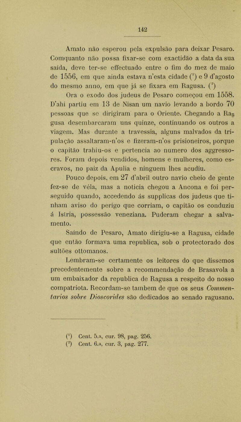 Amalo lião esperou pela expulsão para deixar Pesaro. Com(|uaulo não possa fixar-se com exactidão a data da sua saída, deve ter-se ellectuado entre o fim do mez de maio de 1556, em que ainda estava nesta cidade (‘) e 9 d’agosto do mesmo anuo, em que já se fixara em Ragusa. (’) Ora 0 exodo dos judeus de Pesaro começou em 1558. D’ahi partiu em 13 de Nisan um navio levando a bordo 70 pessoas que sc dirigiram para o Oriente. Chegando a Ra-; gusa desembarcaram uns quinze, continuando os outros a viagem. Mas durante a travessia, alguns malvados da tri- pulação assailaram-n’os e fizeram-nos prisioneiros, porque o capitão trahiu-os e pertencia ao numero dos aggresso- res. Foram depois vendidos, homens e mulheres, como es- cravos, no paiz da Apulia e ninguém lhes acudiu. Pouco depois, em 27 d’abril outro navio cheio de gente fez-se de vela, mas a noticia chegou a Ancona e foi per- seguido quando, accedendo ás supplicas dos judeus que ti- nham aviso do perigo que corriam, o capitão os conduziu á Islria, possessão veneziana. Puderam chegar a salva- mento. Saindo de Pesaro, A mato dirigiu-se a Ragusa, cidade que então formava uma republica, sob o protectorado dos sultões ottomanos. Lembram-se certamente os leitores do que dissemos precedentemente sobre a recommendação de Brasavola a um embaixador da republica de Ragusa a respeito do nosso compatriota. Recordam-se também de que os seus Commen- tarios sobre Dioscorides são dedicados ao senado ragusano. (') Cent. 5.a, cur. 98, pag. 256. (■) Cent. 6.a, cur. 3, pag. 277.
