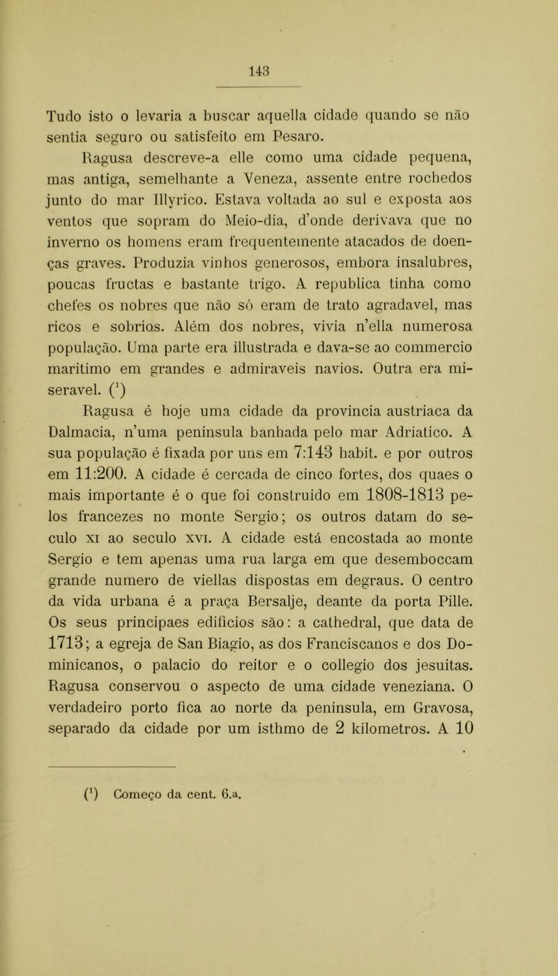 Tudo isto 0 levaria a buscar aquella cidade ([uando se não sentia seguro ou satisfeito em Pesaro. Ragusa descreve-a elle como uma cidade pequena, mas antiga, semelhante a Veneza, assente entre rochedos junto do mar Illyrico. Estava voltada ao sul e exposta aos ventos que sopram do Meio-dia, d’onde derivava que no inverno os homens eram l're(iuentemente atacados de doen- ças graves. Produzia vinhos generosos, embora insalubres, poucas fructas e bastante trigo. A republica tinha como chefes os nobres que não só eram de trato agradavel, mas ricos e sobrios. Além dos nobres, vivia n’ella numerosa população. Uma parte era illustrada e dava-se ao commercio maritimo em grandes e admiráveis navios. Outra era mi- serável. (*) Ragusa é hoje uma cidade da provincia austriaca da Dalmacia, numa peninsula banhada pelo mar Adriático. A sua população é fixada por uns em 7:143 habit. e por outros em 11:200. A cidade é cercada de cinco fortes, dos quaes o mais importante é o que foi construido em 1808-1813 pe- los francezes no monte Sérgio; os outros datam do sé- culo XI ao século xvi. A cidade está encostada ao monte Sérgio e tem apenas uma rua larga em que desemboccam grande numero de viellas dispostas em degraus. O centro da vida urbana é a praça Bersalje, deante da porta Pille. Os seus principaes edifícios são: a cathedral, que data de 1713; a egreja de San Biagio, as dos Franciscanos e dos Do- minicanos, 0 palacio do reitor e o collegio dos jesuitas. Ragusa conservou o aspecto de uma cidade veneziana. O verdadeiro porto fica ao norte da peninsula, em Gravosa, separado da cidade por um isthmo de 2 kilometros. A 10 (0 Começo da cent. 6.a.