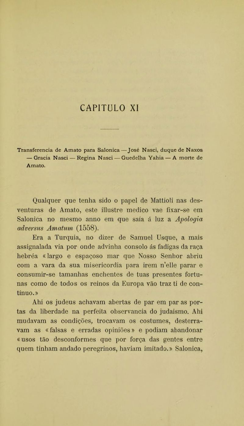 CAPITÜLO XI Transferencia de Amato para Salonica—José Nasci, duque de Naxos — Gracia Nasci — Regpna Nasci — Guedelha Yahia — A morte de Amato. Qualquer que tenha sido o papel de Mattioli nas des- venturas de Amato, este illustre medico vae fixar-se em Salonica no mesmo anno em que saia á luz a Apologia adversus Amatum (1558). Era a Turquia, no dizer de Samuel Usque, a mais assignalada via por onde advinha consolo ás fadigas da raça hebréa «largo e espaçoso mar que Nosso Senhor abriu com a vara da sua misericórdia para irem n’elle parar e consumir-se tamanhas enchentes de tuas presentes fortu- nas como de todos os reinos da Europa vão traz ti de con- tinuo.» Ahi os judeus achavam abertas de par em par as por- tas da liberdade na perfeita observância do judaismo. Ahi mudavam as condições, trocavam os costumes, desterra- vam as «falsas e erradas opiniões» e podiam abandonar «usos tão desconformes que por força das gentes entre quem tinham andado peregrinos, haviam imitado.» Salonica,