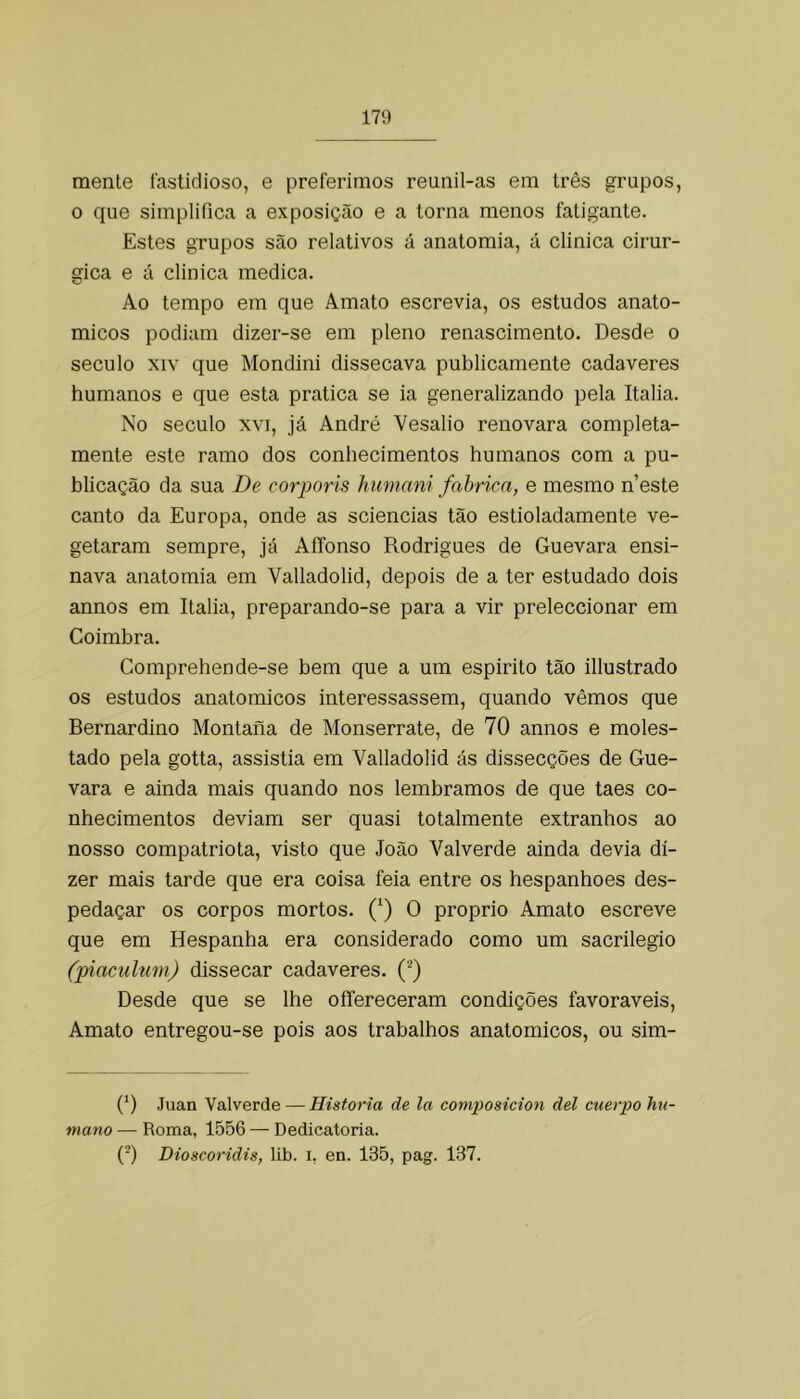 mente fastidioso, e preferimos reunil-as em três grupos, o que simplifica a exposição e a torna menos fatigante. Estes grupos são relativos á anatomia, á clinica cirúr- gica e á clinica medica. Ao tempo em que Amato escrevia, os estudos anato- micos podiam dizer-se em pleno renascimento. Desde o século XIV que Mondini dissecava publicamente cadaveres humanos e que esta pratica se ia generalizando pela Italia. No século XVI, já André Vesalio renovara completa- mente este ramo dos conhecimentos humanos com a pu- blicação da sua De corporis humani fabrica, e mesmo neste canto da Europa, onde as sciencias tão estioladamente ve- getaram sempre, já AíTonso Rodrigues de Guevara ensi- nava anatomia em Valladolid, depois de a ter estudado dois annos em Italia, preparando-se para a vir preleccionar em Coimbra. Comprehende-se bem que a um espirito tão illustrado os estudos anatómicos interessassem, quando vêmos que Bernardino Montaiia de Monserrate, de 70 annos e moles- tado pela gotta, assistia em Valladolid ás dissecções de Gue- vara e ainda mais quando nos lembramos de que taes co- nhecimentos deviam ser quasi totalmente extranhos ao nosso compatriota, visto que João Valverde ainda devia di- zer mais tarde que era coisa feia entre os hespanhoes des- pedaçar os corpos mortos. (‘) O proprio Amato escreve que em Hespanha era considerado como um sacrilégio (piacultm) dissecar cadaveres. Desde que se lhe oíTereceram condições favoráveis, Amato entregou-se pois aos trabalhos anatómicos, ou sim- (') Juan Valverde — Historia de la comiiosicion dei cuerpo hu- mano — Roma, 1556 — Dedicatória. {-) Dioscoridis, lib. i, en. 135, pag. 137.