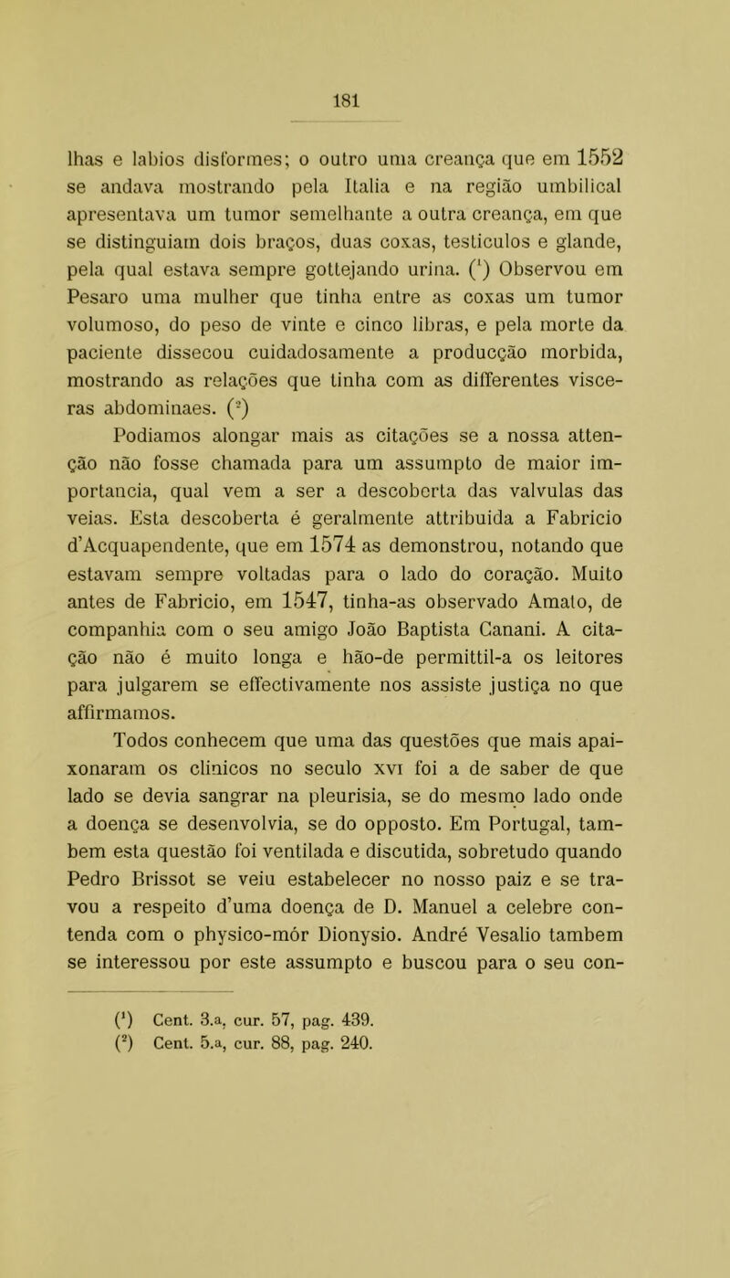 lhas e lábios dislbrines; o outro uma creatiça que em 1552 se andava mostrando pela Italia e na região umbilical apresentava um tumor semelhante a outra creança, em que se distinguiam dois braços, duas coxas, testículos e glande, pela qual estava sempre gottejando urina. (‘) Observou em Pesaro uma mulher que tinha entre as coxas um tumor volumoso, do peso de vinte e cinco libras, e pela morte da paciente dissecou cuidadosamente a producção mórbida, mostrando as relações que tinha com as diíTerentes vísce- ras abdominaes. (-) Podíamos alongar mais as citações se a nossa atten- ção não fosse chamada para um assumpto de maior im- portância, qual vem a ser a descoberta das valvulas das veias. Esta descoberta é geralmente attribuida a Fabricio d’Acquapendente, que em 1574 as demonstrou, notando que estavam sempre voltadas para o lado do coração. Muito antes de Fabricio, em 1547, tinha-as observado Amato, de companhia com o seu amigo João Baptista Canani. A cita- ção não é muito longa e hão-de permittil-a os leitores para julgarem se eíTectivamente nos assiste justiça no que affirmamos. Todos conhecem que uma das questões que mais apai- xonaram os clinicos no século xvi foi a de saber de que lado se devia sangrar na pleurisia, se do mesmo lado onde a doença se desenvolvia, se do opposto. Em Portugal, tam- bém esta questão foi ventilada e discutida, sobretudo quando Pedro Brissot se veiu estabelecer no nosso paiz e se tra- vou a respeito d’uma doença de D. Manuel a celebre con- tenda com o physico-mór Dionysio. André Vesalio também se interessou por este assumpto e buscou para o seu con- (* *) Cent. 3.a, cur. 57, pag. 439.