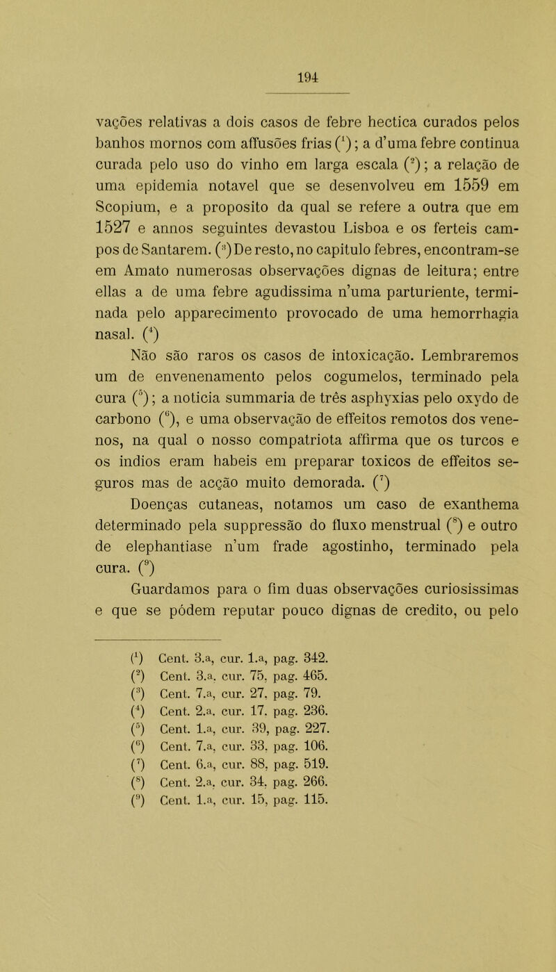 vações relativas a dois casos de febre hectica curados pelos banhos mornos com aíTusões frias (‘); a d’uma febre continua curada pelo uso do vinho em larga escala (®); a relação de uma epidemia notável que se desenvolveu em 1559 em Scopium, e a proposito da qual se refere a outra que em 1527 e annos seguintes devastou Lisboa e os ferteis cam- pos de Santarém. (■^)De resto, no capitulo febres, encontram-se em Amato numerosas observações dignas de leitura; entre ellas a de uma febre agudissima n’uma parturiente, termi- nada pelo apparecimento provocado de uma hemorrhagia nasal. (*) Não são raros os casos de intoxicação. Lembraremos um de envenenamento pelos cogumelos, terminado pela cura (■’); a noticia summaria de três asphyxias pelo oxydo de carbono (“), e uma observação de effeitos remotos dos vene- nos, na qual o nosso compatriota afíirma que os turcos e os Índios eram babeis em preparar toxicos de effeitos se- guros mas de acção muito demorada. (') Doenças cutaneas, notamos um caso de exanthema determinado pela suppressão do fluxo menstrual (®) e outro de elephantiase n’um frade agostinho, terminado pela cura. (®) Guardamos para o fim duas observações curiosissimas e que se pódem reputar pouco dignas de credito, ou pelo (9 Cent. B.a, cur. l.a, pag. 342. (9 Cent. 3.a. cnr. 75, pag. 465. (9 Cent. 7.a, cur. 27, pag. 79. (■‘) Cent. 2.a. cnr. 17. pag. 236. (J‘) Cent. l.a, cnr. 39, pag. 227. (9 Cent. 7.a, cur. 33. pag. 106. (9 Cent. 6.a, cnr. 88, pag. 519. (®) Cent. 2.a, cur. 34, pag. 266. () Cent. l.a, cnr. 15, pag. 115.