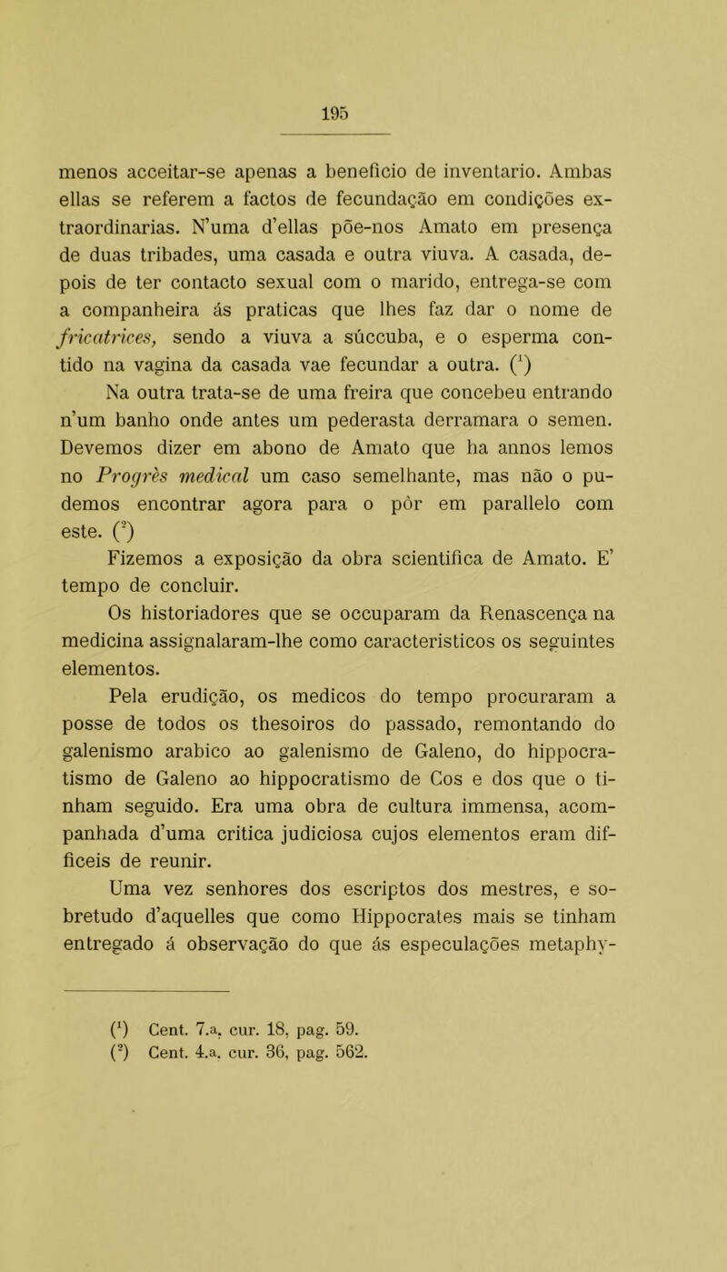 menos acceitar-se apenas a beneficio de inventario. Ambas ellas se referem a factos de fecundação em condições ex- traordinárias. N’uma d’ellas põe-nos Amato em presença de duas tribades, uma casada e outra viuva. A casada, de- pois de ter contacto sexual com o marido, entrega-se com a companheira ás praticas que lhes faz dar o nome de fricatrices, sendo a viuva a súccuba, e o esperma con- tido na vagina da casada vae fecundar a outra. (^) Na outra trata-se de uma freira que concebeu entrando n’um banho onde antes um pederasta derramara o semen. Devemos dizer em abono de Amato que ha annos lemos no Progrès medicai um caso semelhante, mas não o pu- demos encontrar agora para o pôr em parallelo com este. ('■) Fizemos a exposição da obra scientifica de Amato. E’ tempo de concluir. Os historiadores que se occuparam da Renascença na medicina assignalaram-lhe como caracteristicos os seguintes elementos. Pela erudição, os médicos do tempo procuraram a posse de todos os thesoiros do passado, remontando do galenismo arabico ao galenismo de Galeno, do hippocra- tismo de Galeno ao hippocratismo de Cos e dos que o ti- nham seguido. Era uma obra de cultura immensa, acom- panhada d’uma critica judiciosa cujos elementos eram dif- ficeis de reunir. Uma vez senhores dos escriptos dos mestres, e so- bretudo d’aquelles que como Hippocrates mais se tinham entregado á observação do que ás especulações metaphy- (*) (*) Cent. T.a, cur. 18, pag. 59. {-) Cent. 4.a. cur. 36, pag. 562.