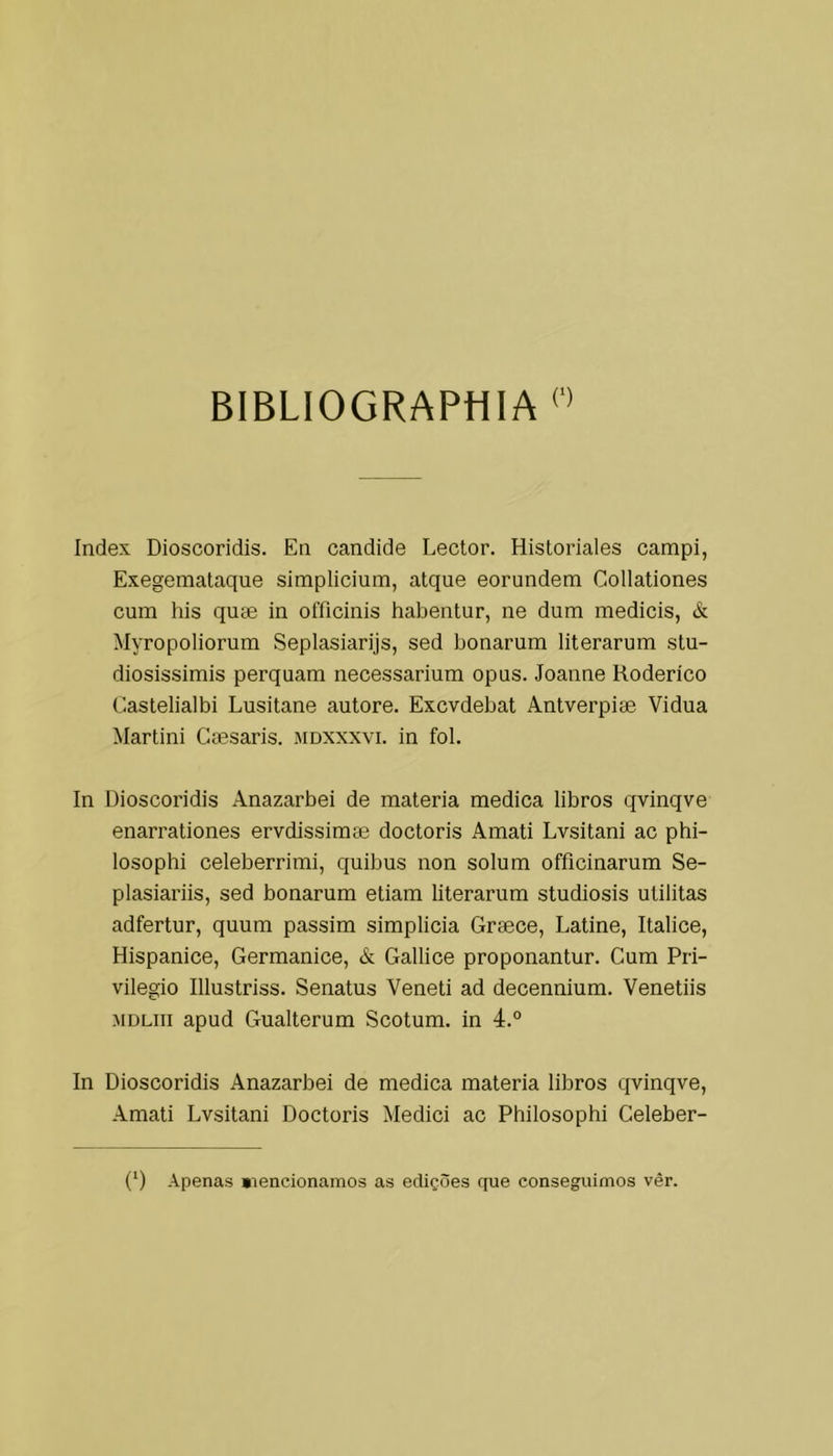 BIBLIOGRAPHIA Index Dioscoridis. En candide Lector. Hisloriales campi, Exegemataque simplicium, atque eorundem Collationes cum his quse in officinis habentur, ne dum medieis, & Myropoliorum Seplasiarijs, sed bonarum literarum stu- diosissimis perquam necessarium opus. Joaune Koderico Castelialbi Lusitane autore. Excvdebat Antverpise Vidua Marlini Caesaris. jidxxxvi. in foi. In Dioscoridis Anazarbei de matéria medica libros qvinqve enarrationes ervdissimae doctoris Amati Lvsitani ac phi- losophi celeberrimi, quibus non solum officinarum Se- plasiariis, sed bonarum etiam literarum studiosis utilitas adfertur, quum passim simplicia Graece, Latine, Italice, Hispanice, Germanice, & Gallice proponantur. Cum Pri- vilegio Illustriss. Senatus Veneti ad decennium. Venetiis MDLiii apud Gualterum Scotum. in 4.° In Dioscoridis Anazarbei de medica matéria libros qvinqve, Amati Lvsitani Doctoris Mediei ac Philosophi Celeber- (‘) Apenas «lencionamos as edições que conseguimos vêr.