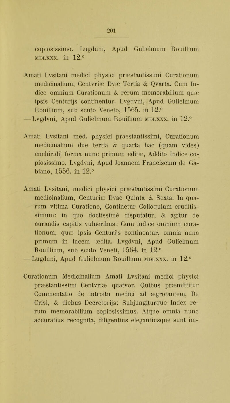 copiosissimo. Lugduiii, Apud Gulielnmm Rouillium MDLXXX. in 12.° Amali Lvsitani mediei physici pr:eslanlissimi Curationum medicinalium, Cenlvrim Dvm Tertia <k Qvarta. Cum ín- dice omnium Curationum A; rerum memorabilium quaí ipsis Centuri.js continentur. Lvgdvni, Apud Gulielmum Rouillium, sub scuto Veneto, 1565. in 12.° — Lvgdvni, Apud Gulielmum Rouillium mdlxxx. in 12.° Amati Lvsitani med. physici praestantissimi, Curationum medicinalium due tertia A quarta hac (quam vides) enchiridij forma nunc primum editm, Addito índice co- piosissimo. Lvgdvni, Apud Joannem Franciscum de Ga- biano, 1556. in 12.° Amati Lvsitani, mediei physici prsestantissimi Curationum medicinalium, Centurise Dvae Quinta A Sexta. In qua- rum vitima Curatione, Continetur Colloquium eruditis- simum: in quo doctissimè disputatur, A agitur de curandis capitis vulneribus: Cum indice omnium cura- tionum, quae ipsis Centurijs continentur, omnia nunc primum in lucem sedita. Lvgdvni, Apud Gulielmum Rouillium, sub scuto Veneti, 1564. in 12.° — Lugduni, Apud Gulielmum Rouillium mdlxxx. in 12.° Curationum Medicinalium Amati Lvsitani mediei physici prtestantissimi Centvrise quatvor. Quibus príemittitur Commentatio de introitu mediei ad aegrotantem. De Crisi, A diebus Decretorijs: Subjungiturque Index re- rum memorabilium copiosissimus. Atque omnia nunc aceuratius recognita, diligentius eleganliusque sunt im-