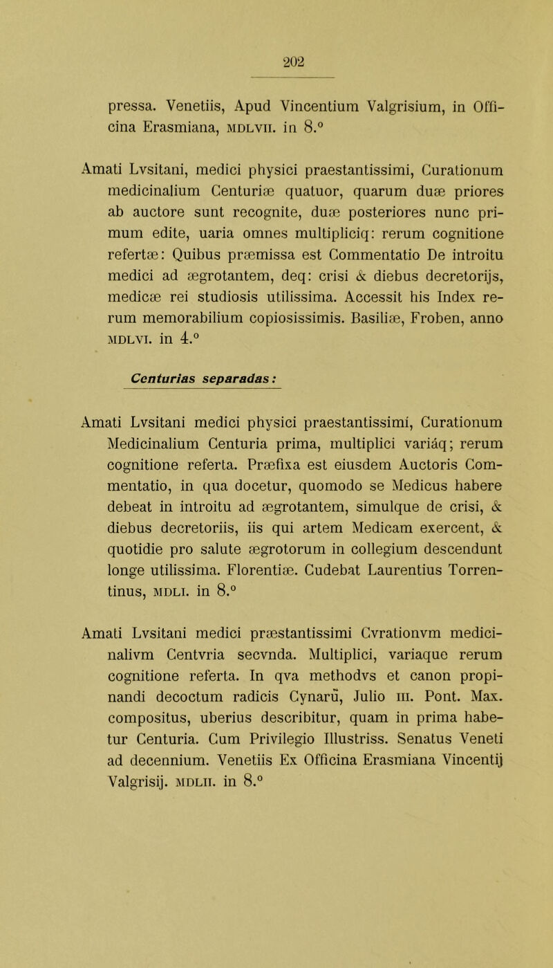 pressa. Venetiis, Apud Vincentium Valgrisium, in Offi- cina Erasmiana, mdlvii. iii 8.° Amati Lvsitani, mediei physici praestantissimi, Curalionum inedicinalium Centuriae quatuor, quarum duse priores ab auctore sunt recognite, duse posteriores nunc pri- mum edite, uaria omnes multipliciq: rerum cognitione refertae; Quibus prasmissa est Commentatio De introitu mediei ad mgrotantem, deq: eiãsi k diebus deeretorijs, mediese rei studiosis utilissima. Aeeessit his Index re- rum memorabilium eopiosissimis. Basiliae, Froben, anno MDLVi. in 4.° Centúrias separadas: Amati Lvsitani mediei physiei praestantissimi, Curationum Medieinalium Centúria prima, multipliei variáq; rerum eognitione referta. Praefixa est eiusdem Auetoris Com- mentatio, in qua doeetur, quomodo se Medieus habere debeat in introitu ad segrotantem, simulque de erisi, & diebus deeretoriis, iis qui artem Medieam exereent, & quotidie pro salute segrotorum in eollegium deseendunt longe utilissima. Florentiae. Cudebat Laurentius Torren- tinus, MDLi. in 8.° Amati Lvsitani mediei praestantissimi Cvrationvm mediei- nalivm Centvria seevnda. Multipliei, variaque rerum eognitione referta. In qva methodvs et eanon propi- nandi deeoetum radieis Cynaru, Julio iii. Pont. Max. eompositus, uberius deseribitur, quam in prima habe- tur Centúria. Cum Privilegio Illustriss. Senalus Veneti ad deeennium. Venetiis Ex Offieina Erasmiana Vineentij Valgrisij. MDLii. in 8.°