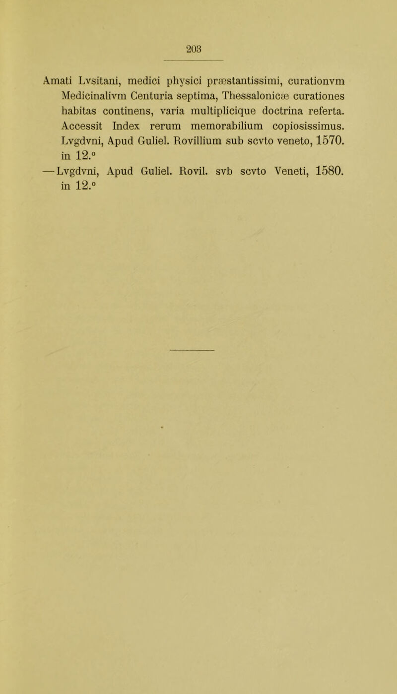 Amati Lvsitani, mediei physici príestaniissimi, curationvm Medicinalivm Centúria septima, Thessalonicae curationes habitas continens, varia multiplicique doctrina referta. Accessit Index rerum memorabilium copiosissimus. Lvgdvni, Apud Guliel. Rovillium sub scvto veneto, 1570. in 12.° — Lvgdvni, Apud Guliel. Rovil. svb scvto Veneti, 1580. in 12.°