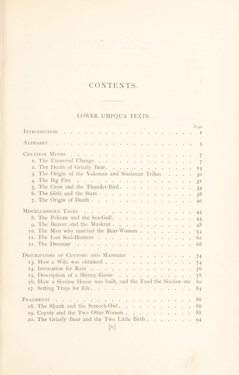 CONTENTS. LOWER UMPQUA TEXTS. Page Introduction ' i Alphabet ^ Creation Myths 7 1. The Universal Change 7 2. The Death of Grizzly Bear 14 3. The Origin of the Yakonan and Siuslaiian Tribes .... 30 4. The Big Fire 32 5. The Crow and the Thunder-Bird 34 6. The Girls and the Stars 38 7. The Origin of Death 40 Miscellaneous Tales 44 8. The Pelican and the Sea-Gull 44 9. The Beaver and the Muskrat 48 10. The Man who married the Bear-Woman -54 11. The Lost Seal-Hunters 62 12. The Dreamer 68 Descriptions of Customs and Manners 74 13. How a Wife was obtained 74 14. Invocation for Rain 76 15. Description of a Shinny Game 78 16. How a Siuslaw House was built, and the Food the Siuslaw ate 80 17. Setting Traps for Elk 84 Fragments 86 18. The Skunk and the Screech-Owl 86 19. Coyote and the Two Otter-Women 88 20. The Grizzly Bear and the Two Little Birds 94 [V]