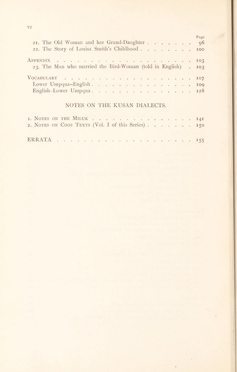 Page 21. The Old Woman and her Grand-Daughter 96 22. The Story of Louisa Smith’s Childhood 100 Appendix 103 23. The Man who married the Bird-Woman (told in English) . 103 Vocabulary 107 Lower Umpqua—English 109 English-Lower Umpqua 128 NOTES ON THE KUSAN DIALECTS. 1. Notes on the Miluk 141 2. Notes on Coos Texts (Vol. I of this Series) 150 ERRATA 155