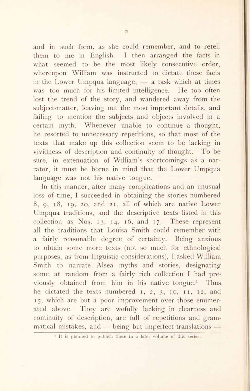 and in such form, as she could remember, and to retell them to me in Engflish. I then arrang^ed the facts in what seemed to be the most likely consecutive order, whereupon William was instructed to dictate these facts in the Lower Umpqua language, — a task which at times was too much for his limited intelligence. He too often lost the trend of the story, and wandered away from the subject-matter, leaving out the most important details, and failing to mention the subjects and objects involved in a certain myth. Whenever unable to continue a thought, he resorted to unnecessary repetitions, so that most of the texts that make up this collection seem to be lacking in vividness of description and continuity of thought. To be sure, in extenuation of William’s shortcomings as a nar- rator, it must be borne in mind that the Lower Umpqua language was not his native tongue. o o o In this manner, after many complications and an unusual loss of time, I succeeded in obtaining the stories numbered 8, 9, 18, 19, 20, and 21, all of which are native Lower Umpqua traditions, and the descriptive texts listed in this collection as Nos. 13, 14, 16, and 17. These represent all the traditions that Louisa Smith could remember with a fairly reasonable degree of certainty. Being anxious to obtain some more texts (not so much for ethnological purposes, as from linguistic considerations), I asked William Smith to narrate Alsea myths and stories, designating some at random from a fairly rich collection I had pre- viously obtained from him in his native tongue.^ Thus he dictated the texts numbered i, 2, 3, 10, ii, 12, and 15, which are but a poor improvement over those enumer- ated above. They are wofully lacking in clearness and continuity of description, are full of repetitions and gram- matical mistakes, and — being but imperfect translations — It is [planned to publisli these in a later volume of this series.