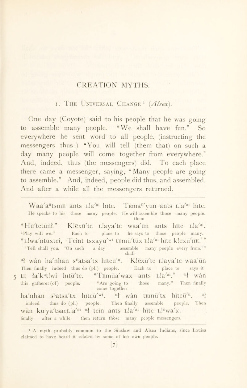 Oi CREATION MYTHS. One day (Coyote) said to his people that he was goin^^ to assemble many people. “We shall have fun.” So everywhere he sent word to all people, (instructing the messengers thus:) “You will tell (them that) on such a day many people will come together from everywhere.” And, indeed, thus (the messengers) did. To each place there came a messenger, saying, “ Many people are going to assemble.” And, indeed, people did thus, and assembled. And after a while all the messeno*ers returned. o Waa'a^tsmE ants hitc. TEma^^Tain ants hitc. He speaks to his those many people. He will assemble those many people. them “Hrdtctunh” Klexfbtc Llayahc waaTin ants hitc iJa^^E “Play will we.'’ Each to place to he says to those people many. “iJwahituxtci, ‘Tcint tsxavfd'^ tEmudux iJa^^HiItc klexidnE.’” “Tell shall you, ‘On such a day assemble many people every from.’ ” shall H wan ha'nhan s^^atsadx hitcib^k KlexYtc iJayadc waaTin Then finally indeed thus do (pi.) people. Each to place to says it tE laT^'tlwi hitrdtc. “TEmuaCvax ants wan this gatherer (of) people. “Are going to those many.” Then finally come together hahihan s^atsahx hitcid'''h H wan tEmfbtx hltcu'^^ indeed thus do (ph) people. Then finally assemble peoi)lc. Then wan krfyYtsacL!a'^‘ H tcin ants L!a'^^ hitc iJ^^waN. finally after a while then return those many people messengers. ’ A myth probably common to the Siuslaw and Alsea Indians, since Louisa claimed to have heard it related bv some of her own people.