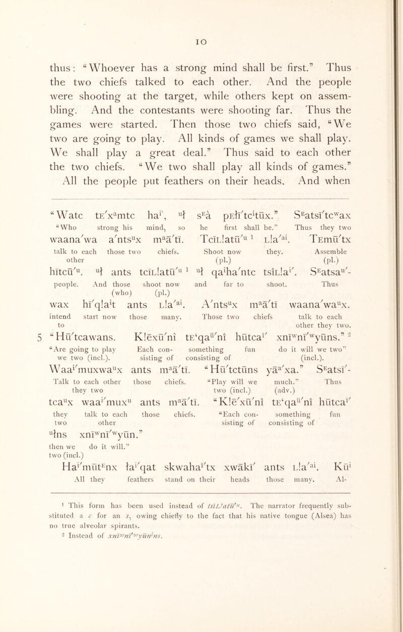 thus: “Whoever has a strong mind shall be first.” Thus the two chiefs talked to each other. And the people were shooting at the target, while others kept on assem- bling. And the contestants were shooting far. Thus the games were started. Then those two chiefs said, “We two are going to play. All kinds of games we shall play. We shall play a great deal.” Thus said to each other the two chiefs. “We two shall play all kinds of games.” All the people put feathers on their heads. And when Assemble (pM S^atsa^- Thus “Watc tE^x^mtc ha^\ s^a pshdchux.” S^atsftc'^ax “Who strong his mind, so he first shall be.” Thus they two waana^wa aTts^^x m^adi. TciLlatid^ ^ nla^^f TEmfdtx talk to each those two chiefs. Shoot now they, other (pl‘) hltcu^^^ ^1 ants tciLlatid^^ ^ ^1: qaTaTtc tsiula^k people. And those shoot now and far to shoot. (who) (pl*) wax hkqlah ants ATts^x m^Ttl waanaVa^^x. start now those many. Those two chiefs talk to each other they two. KlexuTi tE^qa^Ti hutca^' xEi'^^nf'^yuns.” ^ Each con- something fun do it will we two” sisting of consisting of (inch). “ Hrdtctuns ya^kxa.” S^atsi^- intend to “H-=' u tcawans. “Are going to play we two (inch). W aa^^muxwa^^x Talk to each other they two ants mWti. those chiefs. tca^^x waa^Tiux^^ ants m^adi. they talk to each those chiefs, two other ^dns xnP'nl^^yun.” then we do it will.” two (inch) Ha^Tiut^nx la^^qat skwahaAx xwaki All they feathers stand on their heads X.- “Each con- sisting of “Play will we much.” Thus two (inch) (adv.) “KleTidni tE^qa^^dii hutca^' something consisting of fun ants Lia those manv. KiT Al- ' This form has been used instead of tsiL!atTi!>‘. The narrator frequently sub- stituted a c for an owing chiefly to the fact that his native tongue (Alsea) has no true alveolar spirants. - Instead of xm^^nl'^^’yunhis.
