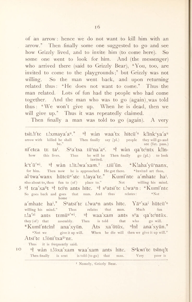 of an arrow : hence we do not want to kill him with an arrow.” Idien finally some one suggested to go and see how Grizzly lived, and to invite him (to come here). So some one went to look for him. And (the messenger) who arrived there (said to Grizzly Bear), “You, too, are invited to come to the playgroundsbut Grizzly was not willing. So the man went back, and upon returning related thus: “He does not want to come.” Idius the man related. Lots of fun had the people who had come together. And the man who was to go (again),was told thus: “We won’t give up. When he is dead, then we will give up.” Thus it was repeatedly claimed. Then finally a man was told to go (again). A very tsiLlktc nlxmayaA'^'.” H wan waafix hitcu^^ klink^yaA^ arrow with killed he shall Then finally say (pi.) people they will go and be.” see (fut. pass.) nfctca tE taf SWtsa tuTaA^E H wan qakc^ntx klin- how this lives. Thus he will be Then finally go (pi.) to look invited. kh’u^^E wan LllLlwaAam.^ LiTun. “K!aha^yu‘nanx, for him. Then now he is approached. He got there. “Invited art thou, aktwaVanx hutciC^Atc Liayadc.” Kumfintc afinhatc had also about to, thou fun to (of) place to.” Not willing his mind. 5 H tcaAa^t tcfin ants hitc. T s^atsktc nlwa^n : “Kumfintc So goes back and goes that man. And thus relates; “Not home aTihatc had” S^atsfitc nlwa^n ants hitc. Ya^Aa^ hutcrk^' willing his mind.” Thus relates that man. Much fun Lla^^^ ants tEmu^^'^E waaYam ants s^^a qadcHtux. they (of) that assembly. Then is told that who go will. “KumiYtcinf anaAyun. Ats xaTitux. ^diT anaAyun.” “Not we give it up will. When he die will then we give it up wfill.” Atsktc Llonktxa^^TE. Thus it is frequently said. o ^d wan LloxaAam waaYam ants hitc. S^Twfitc tsinq!t 'I'hen finally is sent is told (to go) that man. Very poor is Namely, Grizzly Rear. I
