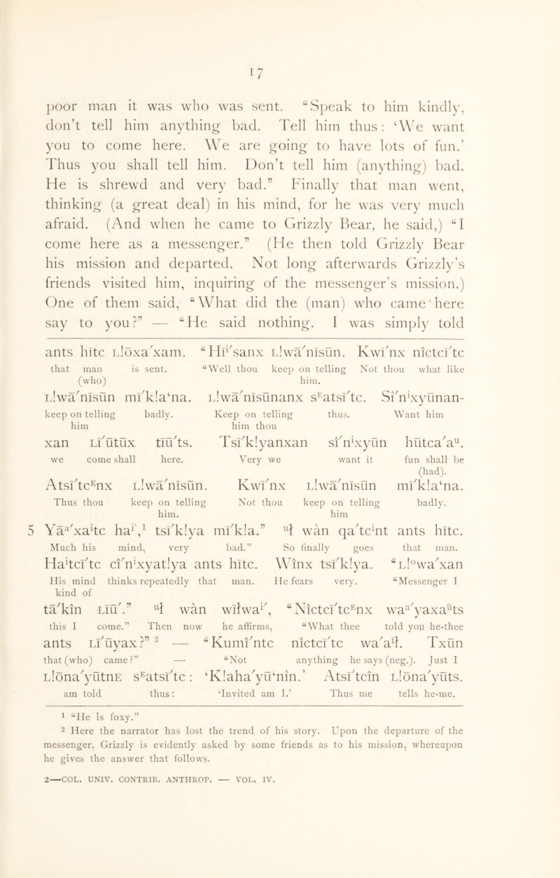 jjoor man it was who was sent. ‘hSpeak to him kindly, don’t tell him anything bad. 'bell him thus: 'We want you to come here. We are going to have lots of fun.’ Thus you shall tell him. Don’t tell him (anything) bad. He is shrewd and very bad.” Finally that man went, thinking (a great deal) in his mind, for he was very much afraid. (And when he came to Grizzly Bear, he said,) “I come here as a messenger.” (He then told Grizzly Bear his mission and departed. Not long afterwards Grizzb-’s friends visited him, inquiring of the messenger’s mission.) One of them said, “What did the (man) who came here say to you ?” — “ He said nothing. I was simply told ants hitc Hoxahxam. that man is sent, (who) iJwTnisun mfklahia. badly. “Hi^Aanx Llwahasun. Kwihix nictcbtc keep on telling him xan we LlTltUX come shall tllbtS. here. Atsbtc^nx Llwahiisun. Thus thou keep on telling him. “Well thou keep on telling Not thou what like him. iJwahiisunanx s^'AtsBtc. SBnkxyunan- Keep on telling thus. Want him him thou Tsbkiyanxan sfnfxyun hutcaA^. Very we want it fun shall be (had). Kwbnx LlwTnisun mbk!a‘na. Not thou keep on telling badly. keep on telling him Ya^'xakc ha^',^ tslTIya mbk!a.” H wan qa^tcHt ants hitc. Much his mind, very bad.” So finally goes that man. HahcFtc ci'n’xyatlya ants hitc. Winx tsfk!ya. “LiowaNan His mind thinks repeatedly that man. lie fears very, kind of tTkin LlLlh” “Messenger I this I H wan wihva^^, “Nictcbtc^nx w^a^^yaxa^ts come.” Then now he affirms, “What thee told you he-thee ants Likiyax W 2 — “KumiTtc nictcbtc waAd. Txun that (who) came?” — “Not anything he says (neg.). Just I Llona^yutnE s^atsFtc: ‘Kiaha^yibnin.’ Atsihcin Llona^yuts. am told thus: Unvited am 1.’ Thus me tells he-me. 1 “He is foxy.” - Here the narrator has lost the trend of his story. Upon the departure of the messenger, Grizzly is evidently asked by some friends as to his mission, whereupon he gives the answer that follows.