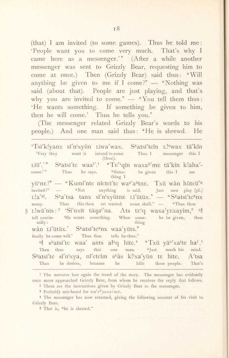 5 (that) I am invited (to some games). Thus he told me : ‘People want you to come very much. That’s why I came here as a messenger.’” (After a while another messenger was sent to Grizzly Bear, requesting him to come at once.) Then (Grizzly Bear) said thus: “Will anything be given to me if I come?” — “Nothing was said (about that). People are just playing, and that’s why you are invited to come.” — “You tell them thus: ‘He wants something. If something be given to him, then he will come.’ Thus he tells you.” (The messenger related Grizzly Bear’s words to his people.) And one man said thus: “He is shrewd. He Liub’ ” come. ‘TsPkIyanx siT^xyun Liwa^wax. S^atsPtcin L!°wax taTin “•Very they want it intend to come Thus I messenger this I (thou). S^atsPtc waa^b^ “Ts^^qin waxa^^^mE tTkin k!aha^- Thus he says. “Some- be given this I am thing I yu‘nE?” — “KumPntc nictcPtc wa^G^tnE. Txu wan hutcu^^ invited?” — “Not anything is said. Just now play (pi.) Lla^^b SWtsa tanx sfnNyutnE LiTitux.” — “S^atsPtc^nx many. Thus this thou art wanted come shall.” — “Thus thou LiwTnis: ^ ‘SiTxit taqa^hia. Ats tE‘q waxa^yExayim,^ H tell contin- ‘He wants something. When some- he be given, then ually; thing wan Lputux.’ S^atsPtc^nx waa^yuts.” finally he come will.’ Thus thee tells he-thee.” ^1 s^atsPtc waa^ ants aPq hitc.'^ “Txu ya^Nahc ha^\^ Then thus says that one man. “Just much his mind. S^atsbtc sfnNya, nfctcim s^as klNa^yun tE hitc. Adsa Thus he desires, because he kills these people. That’s 1 The narrator lost again the trend of the story. The messenger has evidently once more approached Grizz-ly Bear, from whom he receives the reply that follows. These are the instructions given by Grizzly Bear to the messenger. 3 Probably mis-heard for wa'yaxaJniE. The messenger has now returned, giving the following account of his visit to Grizzly Bear. 5 That is, “he is shrewd.”
