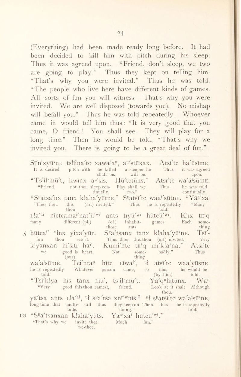(Everything) had been made ready long before. It had been decided to kill him with pitch during his sleep. Thus it was agreed upon. “Friend, don’t sleep, we two are going to play.” Thus they kept on telling him. “That’s why you were invited.” Thus he was told. “The people who live here have different kinds of games. All sorts of fun you will witness. That’s why you were invited. We are well disposed (towards you). No mishap will befall you.” Thus he was told repeatedly. Whoever came in would tell him thus: “It is very good that you came, O friend! You shall see. They will play for a long time.” Then he would be told, “That’s why we invited you. There is going to be a great deal of fun.” Skn^xyuhiE tslilnakc xawaY^y aYstuxax. Atsikc hahisimE. It is desired pitch with he killed a sleeper he Thus it was agreed shall be, will be. upon. “Ts’il'mikt, kwinx a^^Tis. Hiktctuns.” Atsktc wa'a^fbnE. “Eriend, not thou sleep con- Play shall we Thus he was told tinually. two.” continually. “S^atsahix tanx klaha^yutnE.” S^^atsbtc waaFsutnE. “Ya^Na^ “Thus thou this (^-rt) invited.” Thus he is repeatedly “Many thou told. ants tiyY'^^ hutcik^E K!ix tE‘q (of) inhabit- games. Each many nictcama^hiat’ different (pi.) those ants some- thincf 5 hutca^^ ^Inx yixa^yun. fun thou see it. klyanxan hbsitl ha^'. we good is heart, (our)^ ^ Tciounu- Tcbnta^ S^aksanx tanx klaha^yuhiE. Tsb- Thus thou this thou (^lU) invited. Very Kumihitc tE‘q mbk!a‘na.” Atsbtc Not some- badly.” Thus thing wa a'suTdE. he is repeatedly told. kite Liwa i Whatever person came, so “Tsbkiya his tanx Liib, ts’ikmibt. “Very good this thou earnest, friend. atsbtc waa^yusnE. thus he would be (by him) told. Y a^q^Titunx. W a^' Look at it shalt Although thou. H s^atsbte waY^suhiE. yaksa ants Lla^^^, sWtsa xiib'^'nis.” long time that multi- still thus they keep on Then thus he is repeatedly tude, doing.” told. lo “SWtsanxan klaha^yuts. Ya^Na^ hutefb “That’s why we invite thee Much fun.” we-thee.