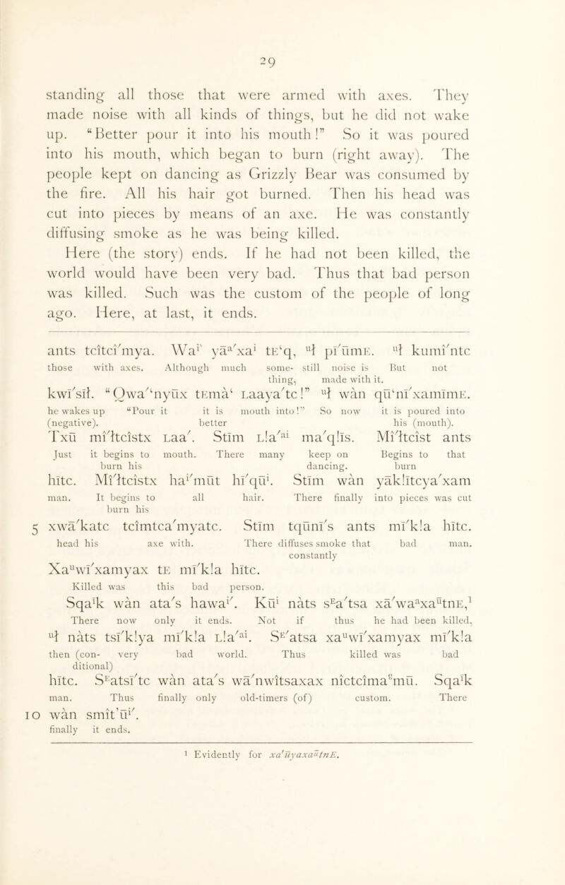 standini^ all those that were armed with axes. d'hev made noise with all kinds of thino-s, but he did not wake up. “Better pour it into his mouth!” So it was poured into his mouth, which began to burn (right away). The people kept on dancing as Grizzly Bear was consumed by the fire. All his hair got burned. Then his head was cut into pieces by means of an axe. He was constantly difiusing smoke as he was beine killed. Here (the story) ends. If he had not been killed, the world would have been very bad. Thus that bad person was killed. Such was the custom of the people of long ago. Here, at last, it ends. ants tcitcifinya. Wa^' ya^hxa‘ tE‘q, H pihimE. ^'1 kumi'ntc those with axes. Although much some- still noise is But not thing, made with it. kwBsik “Owa^hiyux tErna^ LaayaTc!” H wan qrfm'xaininiE. he wakes up “Pour it it is mouth into!” So now it is poured into (negative). better his (mouth). Txu midtcistx Laak Stim ma^qlis. Midtcist ants Just it begins to mouth. There many keep on Begins to that burn his dancing. burn hitc. Midtcistx ha^hiiut hfiqiT. Stim wan yaklitcyaTam man. It l)egins to all hair. There finally into pieces was cut burn his 5 xwaTatc tcimtcahnyatc. Stim tqunfis ants mfikla hitc. head his axe with. There diffuses smoke that bad man. constantly Xa^wBxamyax tE mfikla hitc. Killed was this bad person. Sqa% wan ataT hawa^k KkT nats s^ahsa xTwa^xa^tnE,^ There now only it ends. Not if thus he had been killed, H nats tsfikiya miTIa Lia^^^ S^Htsa xa^wfixamyax mfikia then (con- very bad world. Thus killed was bad ditional) hitc. S^atsiTc wan ataT wTnwitsaxax nictcima^mii. SqaT man. Thus finally only old-timers (of) custom. There lO wan smitT^k finally it ends. Evidently for xa'iiyaxa^‘tnE. 1