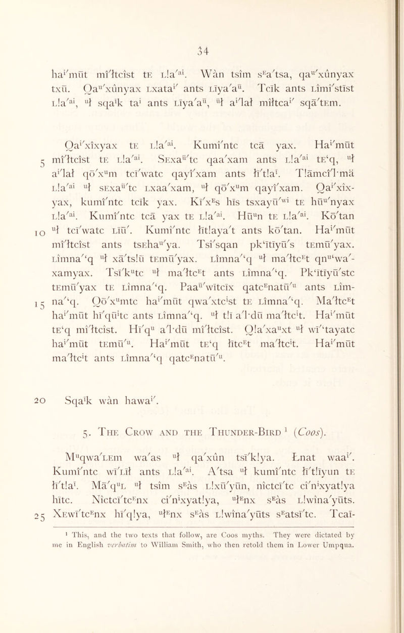 ha^4iiiit mfheist tE Wan tsim s^ahsa, qa^^^xunyax txii. Oa^^^xiinyax Lxata^^ ants Liya^a^^ Teik ants Limfstist L!a^^\ H sqa% ta^ ants LTyaW\ ^4 a^4ai mihea^^ sqahEm. Oa^^xixyax tE Kumfntc tea yax. Ha^^mut ^ mfheist tE rJa^^^. SExa^^he qaa^xam ants nla^^^ tE‘q, ^4 a^4a} qo^x^^m tekwate qayfxam ants hh!a4 T!amefkma L!a^^‘ sExa^^he Lxaa^xam, ^4 qo^x^^m qayfxam. Oa^^xix- yax, kumi'nte teik yax. Kfx% his tsxayif^''^ tE hu^^nyax Ela^^^ Kumfnte tea yax tE nla^^L Hu^n tE nla^^^ Kohan lO tefwate Liif. Kumfnte ht!ayah ants kohan. Ha^^mut mf heist ants tsEha^^ya. Tsi^sqan pkhtiyifs tEmifyax. Limna^‘q ^4 xahslu tEmifyax. Limna^‘q mahte^t qn^^‘wa^- xamyax. TsfK^te ^4 mahte^t ants Limna^^q. Pk^Itiyifste tEniffyax tE Limna‘q. Paa^^Witeix qate^natrf^^ ants Lim- 1 ^ na^‘q. OoV^iite ha^^mut qwafxte^st tE Limna^'q. Mahte^t ha^^mut hfquhe ants Limna^‘q. ^4 t!i ah’du ma4teh. Ha^hnut tE‘q mfheist. Hfq^ ad'du mfheist. OlaKa^^xt H wfhayate ha^^mut tEmif^^ Ha^hnut tE‘q hte^t madte^t. Ha^^mut madteh ants Limna^^q qate^natrf^^ 20 Sqa% wan hawa^d 5. The Crow and the Thunder-Bird^ (Coos). M^^qwaTEm wa^as ^4 qaTun tsfklya. Lnat waa^d Kiimidite wfiil ants L!a^^\ Adsa ^4 kumidite hd!iyun tE hd!ad Madj^^L ^4 tsim s^as L.dxrfyun, nietelde eidiKyat!ya kite. Nietefte^nx efnKyat!ya, ^4®^nx s^as L!wina^yuts. 25 XEwfte^nx hfq!ya, ^hnx s®as L!wina^yuts s^atsfte. Teal- • This, and the two texts that follow, are Coos myths. They were dictated by me in English verbatim to William Smith, who then retold them in Lower Umpqua.
