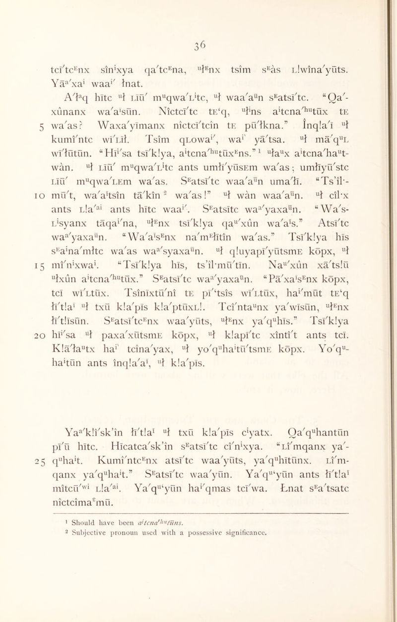 tci^tc^nx sin^xya qa^tc^na, J^nx tsim s^as iJwina^yuts. Ya^^xa^ waa^^ }nat. A'¥(\ hitc lAu m^^qwa^L^tc, H waa^a^n s^atsftc. “Qa^- xunanx wa^a^sun. Nictcl^tc tE‘q, a^tcna^^^tux tE 5 wa^as? Waxa^yimanx nictcftcin tE pYlkna.” Inqla^i kumfntc wikik Tsim qLowa^^, wa^' ya^tsa. ^’3: ma'q^^L wklutun. ‘‘HrYa tskkiya, akcna^^^tOx^ms.” ^ ^ia^x akcnaTa^^t- wan. Lirk m^qwaTkc ants umikyusEm wa^as; umkyrkstc Lirk m^qwaTEm wa^as. S^atsktc waaY^n umaT. “Ts’ik- — lo mu't, wa^aksin taTin ^ wa^as!” wan waa^a^^n. cikx ants ants kite waa^k S^atsitc wa^^yaxa^n. “WaY- Lkyanx taqa^Ta, ^k^nx tskk!ya qa^^Yun wa^ak.” Atsktc wa^^yaxa^n. “Y^a^ak^nx na^m^tin wa^as.” Tskklya his s^^^a^nakiiitc wa^as wa^Yyaxa^^n. qluyapkyutsmE kopx, 15 mkn^xwak “Tskklya his, ts’il'miktln. Na^Yun xYtslu ^Lxun akena^^^kux.” S^atskte wa^^yaxa^^n. “PaYak^nx kopx, tel wlTtiix. Tsinixtrkni tE pkksis wlTtux, ha^^mut tE'q }kt!a^ txu kla^pls kla^ptuxL!. Teknta^nx yaVisun, ^3:%x iktilsun. S^atskte^nx waa^yuts, ^k^nx yakpkils.” Tskklya 20 hAsa paxakxutsmE kopx, H klapktc xintkt ants tel. KlYla^tx ha^' teina^yax, ^k yo^q^TakrktsniE kopx. Yo'q^^- ha^tun ants inqla^ak kla^pls. Ya^TliYkkn iktla^ H txu kla^pls e^yatx. Oa^q^hantun plTi hite. HleateaYk’in s^atskte ekYxya. “Lkmqanx ya^- 25 q^Tak. KumiYte^nx atskte waa^yuts, ya^q^kiltunx. Li'm- qanx ya^q^Tak.” S^atskte waa^yun. Ya^q^^^yun ants hkla^ mitefk'^^ Lla^^^. Ya^q^^‘yun ha^^qmas tekwa. Lnat s^a'tsate nieteimaknii. 1 Should have been a^tc}ia''^’^fTi?ts. 2 Subjective pronoun used with a possessive significance.