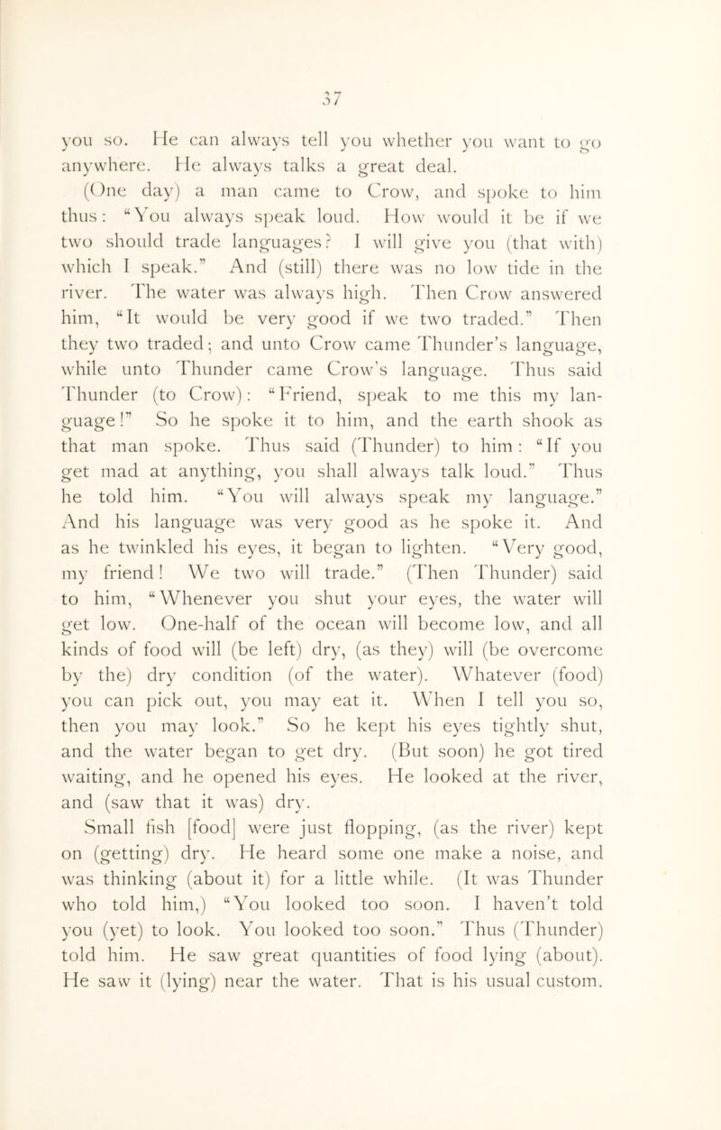 YOU SO. Me can always tell you whether you want to o'o anywhere. He alwa)'s talks a g-reat deal. (One clay) a man came to Crow, and spoke to him thus: “You always speak loud. How would it be if we two should trade languages? I will give you (that with) which I speak.” And (still) there was no low tide in the river. The water was always hiOi. dlien Crow answered ✓ o him, “It would be very good if we two traded.” Then they two traded •, and unto Crow came Thunder’s language, while unto Thunder came Crow’s lanofua^e. Thus said ddiunder (to Crow): “ Friend, speak to me this my lan- guage !” So he spoke it to him, and the earth shook as that man spoke. Thus said (Thunder) to him: “If you get mad at anything, you shall always talk loud.” Thus he told him. “You will always speak my language.” And his language was very good as he spoke it. And as he twinkled his eyes, it began to lighten. “Very good, my friend! We two will trade.” (Then Thunder) said to him, “Whenever you shut your eyes, the water will get low. One-half of the ocean will become low, and all kinds of food will (be left) dry, (as they) will (be overcome by the) dry condition (of the water). Whatever (food) you can pick out, you may eat it. When I tell you so, then you may look.” .So he kept his eyes tightly shut, and the water began to get dry. (But soon) he got tired waiting, and he opened his eyes. He looked at the river, and (saw that it was) dry. Small fish [food] were just Hopping, (as the river) kept on (getting) dry. He heard some one make a noise, and was thinking (about it) for a little while. (It was Thunder who told him,) “You looked too soon. I haven’t told you (yet) to look. You looked too soon.” Thus (Thunder) told him. He saw great quantities of food lying (about). He saw it (lying) near the water. That is his usual custom.