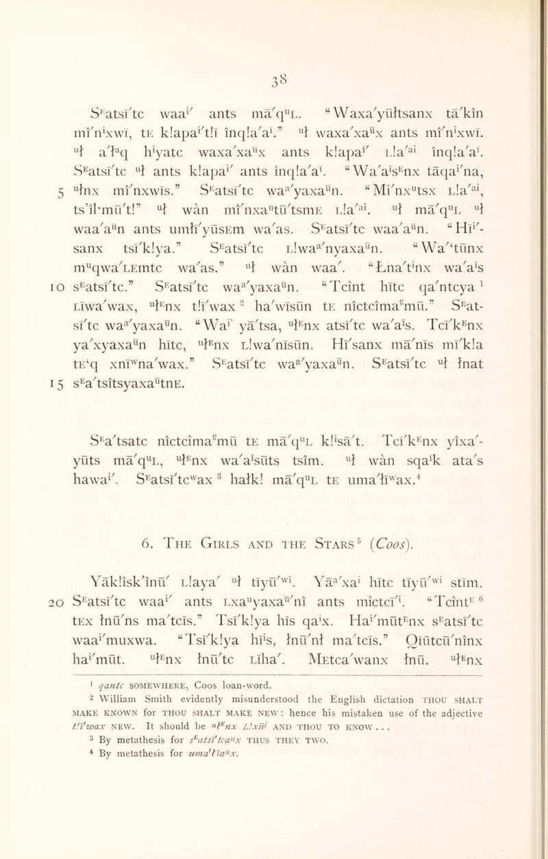 S^'atsftc waa^^ ants ma^q^^L. Waxa^yultsanx ta^kin infnlxwT, tE k!apa‘^t!i inqla^a^.” H waxa^xa^x ants mi^n’xwi. ^'} a^kq h^yatc waxa^xa^x ants k!apa^^ nla^^^ inqia^al S^atsktc 4 ants k!apa^ ants inq!a^a^ “WaVs^nx taqa^^na, 5 ^fnx mfnxwis.” S^atsktc wa^^yaxa^n. “ Mi^nx^^tsx L!a^^\ ts’ikmrkt!” wan mfnxa^^trktsmE ma^q^^L H waa^a^^n ants umlkyusEm wa^as. S^atsftc waa^a^n. “Hp^- sanx tskklya.” S^atsktc nlwa^^nyaxa^^n. “Wa^^tunx m^^qwa^LEmtc wa^as.” H wan waak “Lna^t^nx wa^a^s lo s^atsktc.” S^atsktc wa^^^yaxa^^n. “Tcint hitc qa^ntcya ^ Liwa^wax, ^^i^nx t!kwax ^ ha^wisOn tE nictcima^mii.” S^at- sktc wa^^yaxa^n. “Wa^' ya^tsa, ^^l^nx atsktc wa^a%. Tckk^nx ya^xyaxa^n kite, ^^}®nx Llwa^msun. Hksanx ma^nis mkk!a tE^q xm'^'naVax.” S^atsftc wa^^yaxa^n. S^atsi^tc hiat 15 s^a^tsitsyaxa^tnE. S^^a^tsatc nictcima^mu tE ma^q^^L kl^sa^t. Tekk^nx yixa^- yuts ma^q^L, '^l^nx wa^aksuts tsim. wan sqa% ata'^s hawa^k S^atskte^'^ax ^ halk! ma^q^L tE uma^'^axk 6. The Girls and ihe Stars ^ (Coos). Yakiisk’infk nlaya^ tlyUG'^E Ya^Ta^ kite tiyrk'^'’^ stim. 20 S^atskte waa^^ ants Lxa^yaxa^^kii ants mictekk “Tcint^* *^ tEx InuYs mantels.” Tskklya kis qa^x. Ha^^mut^nx s^atskte waa^^muxwa. “Tskklya kks, kiiknl mantels.” Omterkninx ka^^mut. ^^f^nx Infktc Likak MEtcaVanx Infi. Hh^x * qantc SOMEWHERE, Coos loan-word. 2 William Smith evidently misunderstood the English dictation thou shai-T MAKE KNOWN for THOU SHALT MAKE NEW; hence his mistaken use of the adjective tU'wax NEW. It should be ^‘■Ifnx L!xW and thou to know . . . 3 By metathesis for s^atsl'tca^^x thus they two, * By metathesis for iima'lW^x.
