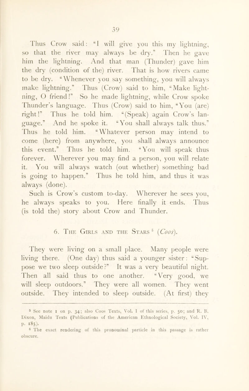 'rims Crow said: “I will ^ive you this iny lio'htnine, so that the river may always be dry.” 'Then he gave him the lightning. And that man ('rimnder) gave him the dry (condition of the) river. I'hat is how rivers came to be dry. “ Whenever you say something, you will always make lightning.” 'bhus (Crow) said to him, '‘Make light- ning, O friend!” So he made liglitning, while Crow spoke 'flmnder’s language. Thus (Crow) said to him, “You (are) right!” Thus he told him. “(Speak) again Crow’s lan- guage.” And he spoke it. “You shall always talk thus.” 'rims he told him. “ Whatever person may intend to come (here) from anywhere, you shall always announce this event.” 'bhus he told him. “You will speak thus forever. Wherever you may hnd a person, you will relate it. You will always watch (out whether) something bad is going to happen.” 'bhus he told him, and thus it was always (done). Such is Crow’s custom to-day. Wherever he sees you, he always speaks to you. biere finally it ends. Thus (is told the) story about Crow and 'Flmnder. 6. The Girls and the Stars {Coos). bhey were living on a small place. Many people were living there. (One day) thus said a younger sister: “Sup- ])Ose we two sleep outside?” It was a very beautiful night, 'bhen all said thus to one another. “Very good, we will sleep outdoors.” They were all women. bhey went outside. They intended to sleep outside. (At first) they ® See note i on p. 34; also Coos Texts, Vol. I of this series, p. 50•, and R. B. Dixon, Maidu Texts (Publications of the American Ethnological Society, Vol. IV, p. 185). The exact rendering of this pronominal particle in this passage is rather obscure.