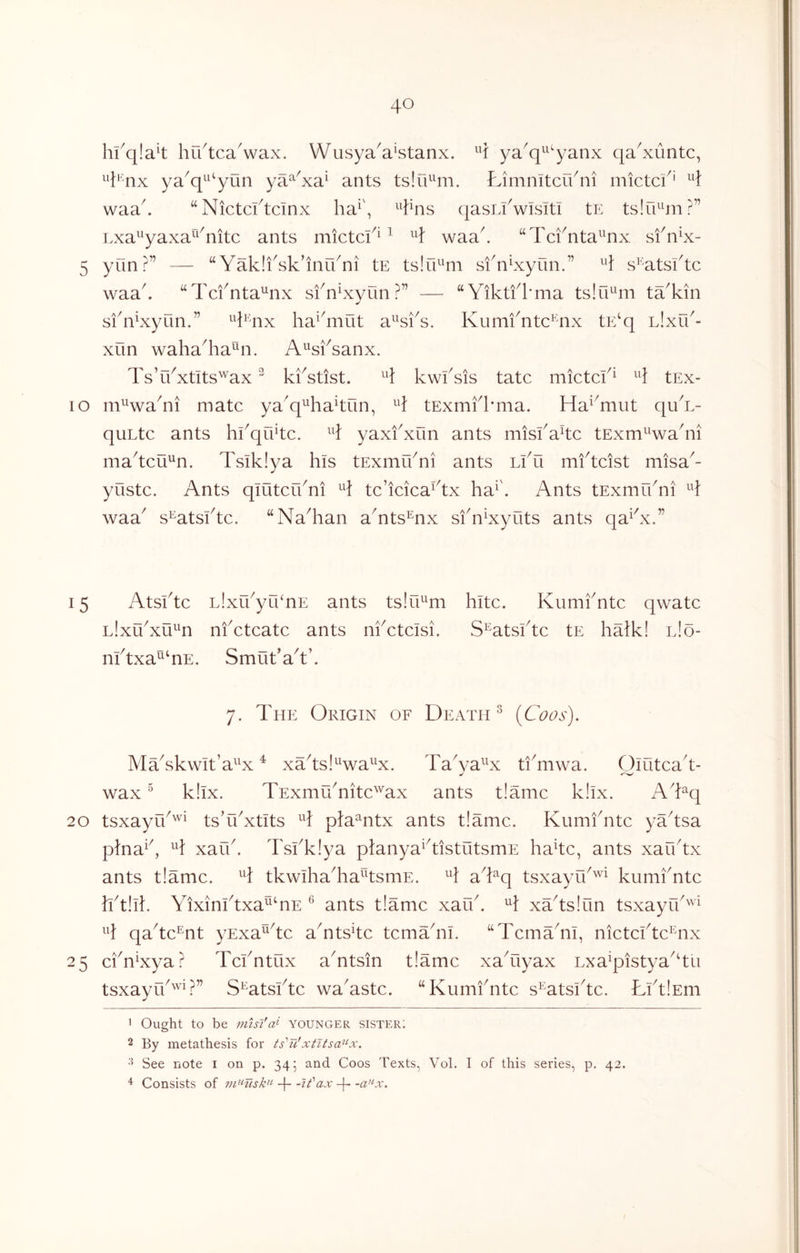 hfq!a4 hu^tcaVax. Wusya'a^stanx. 1 ya^q^^^yanx qa^xuntc, ^^i‘ nx ya^q^^^yun ya^^xa^ ants tslO^^m. Limnitcu^ni mictci^' waa^ “Nictcftcinx ha^\ qasLfwisiti tn tslu^^ni?” Lxa^'yaxa^^^nitc ants mictci^^ ^ waa^ “Tci^nta^^nx sfn^x- 5 yun?” — “Yakli^sk’inu^ni tE tslfE^m sfnLxyun.” s’atsktc waak “Tcfnta'^nx sf nkxyun ?” — “Yiktfl'ma tslu^m tYkin sfYxyun.” ^^knx ha^kiiut a^^sks. Kumfntc^nx tE‘q Llxfk- xun wahakia^Mi. A^sksanx. Ts’rkxtits^'^ax ^ kiYtist. kwksis tatc mictck^ tEx- lo m^^waYi mate ya^q^^hakun, tExmkkma. Ha^^mut quY- quLtc ants hkqukc. yaxkxun ants misiAkc tExm^^wakii makcu^n. Tsiklya his tExmikni ants Lku mkteist niisa^- yustc. Ants qiutcrkni tc’icicaAx ha^\ Ants tExmfkni waa^ s^atskte. “Nakian aYts^nx skn^xyuts ants qaAx.” 15 Atsktc LixfkyrhnE ants tslTE^m kite. Kumkntc qwatc l!xuAu^4i nkctcatc ants nkctcisi. S^atskte tE halk! iJo- nktxa^^nE. Smukak’. 7. The Origin of Death ^ (Coos). MYskwit’a^^x ^ xTtsl^^wa^x. Ta^ya^^x ti^mwa. Ouitcak- wax ^ k!ix. TExmuTitc'''ax ants t!amc k!lx. ATq 20 tsxayu^'^i tsTkxtIts pD^ntx ants t!amc. Kumikitc yYtsa p\n3}\ H xafk. Tskkiya planya^kistutsmE hake, ants xarktx ants t!ame. tkwihaTa^tsmE. aTq tsxayik^^ kumknte IktlTk Yixinktxa^TE ^ ants t!ame xaik. H xYtslun tsxayrk''^^^ qake^nt yExa^ke aTts4e temTni. “TemTnl, nietekte^nx 25 eiT^xya? Tekntux aTtsin t!ame xaTiyax Lxa^pistya^kn tsxayfk'^'k” S^atskte waAste. “Kumknte s^atskte. LktlEni • Ought to be nnsi'a^ younger sister; 2 By metathesis for ts'Tt!xtltsa^'-x. See note i on p. 345 and Coos Texts, Vol. I of this series, p. 42. ^ Consists of -{- -if ax -j- -a'^x.