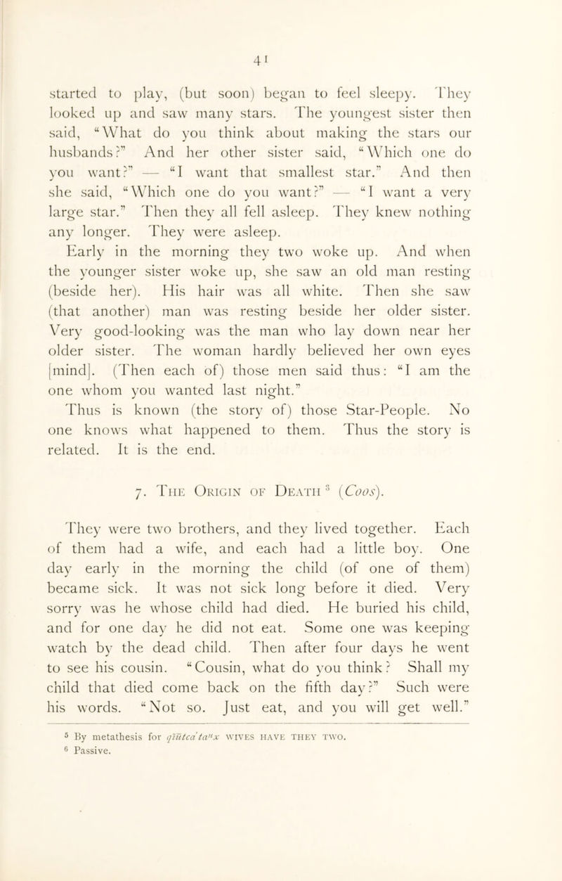 started to play, (but soon) began to feel sleep)', d'hey looked up and saw many stars. The youngest sister then said, “What do you think about making the stars our husbands?’’ And her other sister said, “Which one do you want?’’ — “I want that smallest star.” And then she said, “Which one do you want?” — “I want a very large star.” Then they all fell asleep. They knew nothing any longer. They were asleep. Early in the morning they two woke up. And when the younger sister woke up, she saw an old man resting (beside her). His hair was all white. Then she saw (that another) man was resting beside her older sister. Very good-looking was the man who lay down near her older sister. The woman hardly believed her own eyes mind]. (Then each of) those men said thus; “I am the one whom you wanted last night.” Thus is known (the story of) those Star-People. No one knows what happened to them. Thus the story is related. It is the end. 7. The Origin of Death ^ (Coos). They were two brothers, and they lived together. Each of them had a wife, and each had a little boy. One day early in the morning the child (of one of them) became sick. It was not sick long before it died. Very sorry was he whose child had died. He buried his child, and for one day he did not eat. Some one was keeping watch by the dead child. Then after four days he went to see his cousin. “Cousin, what do you think? Shall my child that died come back on the fifth dav?” Such were his words. “Not so. Just eat, and you will get well.” ^ By metathesis for qlutca ta’^x wives have they two. Passive.