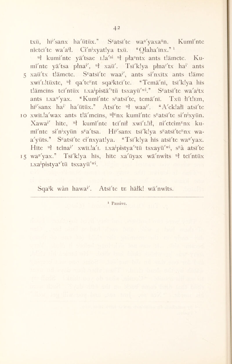 txu, hr^sanx haYitux.” S''atsl4c wa^^^yaxa^n. Kumfntc nictcftc wa'a4. Ci4iLxyat!ya txu. “Qlaha4nx.”^ ^4 kumfntc ya4sac ^4 pfa^ntx ants tlamctc. Ku- mfntc ya4sa pJna^f ^4 xaff. Tsfklya p}na’4x ha^' ants 5 xarftx tlamctc. S^'atsftc waa^^, ants sfnxitx ants tlamc xwfnltuxtc, ^4 qa4c^mt sqa^tcftc. “Tcma'ni, tsfklya his tlamcms tcfntux Lxa^pista^‘tu tsxayrf'''4” S^atsftc wa^akx ants Lxa^^^yax. “Kumfntc s^^atsftc, tcma^nl. Txu IftlEiii, hf^sanx ha*' liaTitux.” Atsftc ^4 waa*f “i\Tklah atsftc lO xwiLla^wax ants tlahncins, **h'nx kumfntc s^'atsftc sfnKyun. Xawa*' hitc, *4 kumfntc tcfn4 xwfLlil, nfctcim*^mx ku- miTtc sfn*xyun s^ahsa. HfAanx tsfklya s*^atsftc*mx wa- a^yuts.” S*^atsftc cfnxyatlya. “Tsfklya his atsftc wa^^yax. Hite **} tcina*^ xwInlaT Lxa*pistya^‘tri tsxayu^''^*, s*^a atsftc 15 wa^^yax.” Tsfklya his, hitc xaTiyax waTwits ^4 tcfntux Lxa\pistya‘4u tsxayff''^^ Sqa% wan hawa*f Atsftc tE halkl wahiwits.