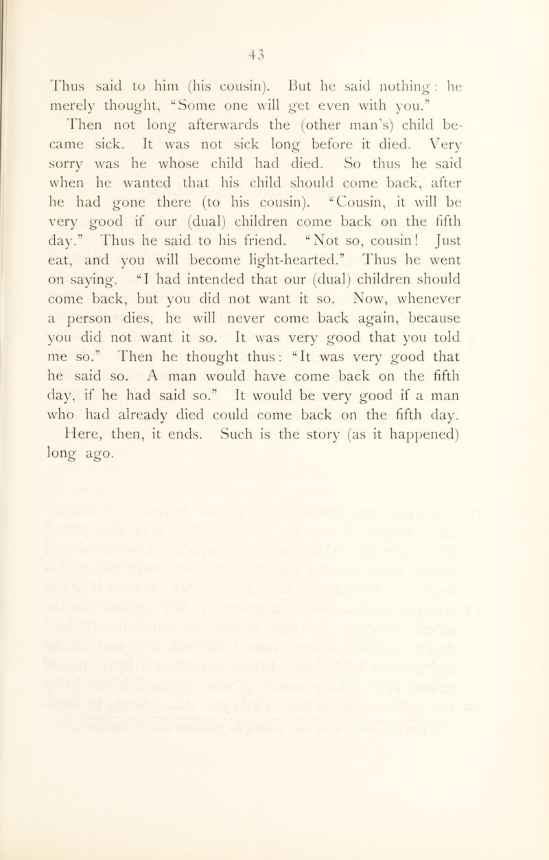 4'hus said to him (his cousin). Hut he said nothing: lie merch' thouL{ht, “Some one will o'et even with you.” Then not long afterwards the (other man’s) child be- came sick. It was not sick lom^ before it died. \^erv sorry was he whose child had died. So thus he said when he wanted that his child should come back, after he had gone there (to his cousin). “Cousin, it will be very good if our (dual) children come back on the fifth day.^ I'hus he said to his friend. “Not so, cousin! Just eat, and you will become light-hearted.” Thus he went on saying. “I had intended that our (dual) children should come back, but you did not want it so. Now, whenever a person dies, he will never come back again, because you did not want it so. It was very good that you told me so.” Then he thought thus: “It was very good that he said so. A man would have come back on the fifth day, if he had said so.” It would be very good If a man who had already died could come back on the fifth day. Here, then, it ends. Such is the story (as it happened) loner aero. o o
