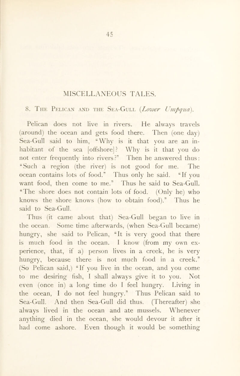 4^ MISCKLLANKOUS TALKS. 8. PpxiCAN AND THE Ska-Gull (Lowev Umpqua). Pelican does not live in rivers. He always travels (around) the ocean and gets food there. Then (one day) Sea-Gull said to him, “Why is it that you are an in- habitant of the sea [offshore] ? Why is it that you do not enter frequently into rivers ?” Fhen he answered thus: “Such a region (the river) is not good for me. The ocean contains lots of food.” Thus only he said. “If you want food, then come to me.” Thus he said to Sea-Gull. “The shore does not contain lots of food. (Only he) who knows the shore knows (how to obtain food).” 'Phus he said to Sea-Gull. Thus (it came about that) Sea-Gull began to live in the ocean. Some time afterwards, (when Sea-CAill became) hungry, she said to Pelican, “It is very good that there is much food in the ocean. I know (from my own ex- perience, that, if a) person lives in a creek, he is very hungry, because there is not much food in a creek.” (So Pelican said,) “If you live in the ocean, and you come to me desiring fish, I shall always give it to you. Not even (once in) a long time do I feel hungry. Living in the ocean, I do not feel hungry.” Thus Pelican said to Sea-Gull. And then Sea-Gull did thus. (Thereafter) she always lived in the ocean and ate mussels. Whenever anything died in the ocean, she would devour it after it had come ashore. Even though it would be something