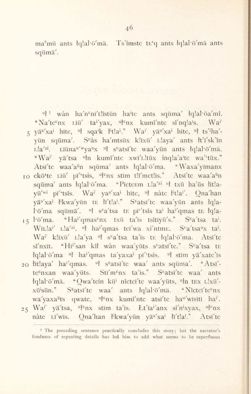 ma^'mli ants fq!al*o'ma. squma^ Ts’imstc tF/q ants Iqlal'o^ma ants ^ wan ha^i^'nftiistun ha4c ants squma^ }q!al'oa6ni. “Na^tc’aix Lir6 ta^^yax, ^^l^'nx kumfntc sfnqla’s. Wa^' ^ ya^^xa^ hitc, sqa'k kt!a^” Wa^' ya^^xa^ kite, H ts’^ha^- yun sqilma^ S^'as ha^mtsux k.kxik Liaya^ ants It’ksk’in Liuna^^^'^ya^^x s^'atskte waa^yun ants lq!akokiia. “Wa^' ya^tsa Hn kumikitc xwkL.kux inq!a^a4c wa^^tux.” Atsktc waaA^n squma^ ants Iqlakokna. “ Waxa^ylmanx lo cko‘tc Lirk pk‘tsis, ^'knx stim t!fmct!ls.” Atsktc waa^a^n squma^ ants tqlakokiia. “PictcEm Lia^^^ H txu haAis lit!a- yP^wi pp‘tsis. Wa^' ya^Aa^ kite, natc ktla^k Ona^kan ya^Aa^ kkwa^yun tE Iktlak” S^'atskte waa^yun ants iqla- I’oAia squmak H s^aksa tE pkksis ta^ ka^^qmas tE lq!a- koAia. “ Ha^kpiias^^nx txu taks tsitlyiks.” S^aksa ta'. WiL!a^^ Lla^^k ka^^qmas tekwa xikitmE. S^A'tsa^^x tak Wa^' kllxfk Lla^ya s^'a'tsa taks tE Iqlakokiia. Atsktc sfnxit. “Hp'san kil wan waa'yuts skatskte.” S^aksa tE }q!al’o^ma ka^^qmas ta^yaxa^ pk^tsis. H stim yaAatc’is 20 ktlaya' ka^'qmas. s^atskte waa' ants squmak “Atsk- te’^nxan waa^yuts. Stkm^'nx taks.” S^^atskte waa^ ants }q!ako^ma. “Owakcin krk nictekte waa^yuts, ^kn tEx Llxik- xrksun.” S^atskte waa ants }q!ako^ma. “ Nictcikc^nx wa^yaxa^ts qwatc, Pnx kunikntc atsktc ka^^'wisiti ka^'. 25 Wa^' yaksa, ^k^'nx stun taks. Ltka^Anx sikiAyax, ^k^'nx natc Lkwis. Ona^kan kkwaVun ya^^xa^ kk!ak” Atsktc 1 The preceding sentence practically concludes this story 5 but the narrator’s fondness of repeating details has led him to add what seems to be superfluous