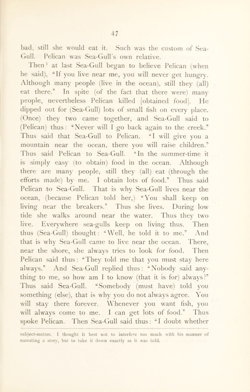 bad, still she would eat it. Such was the custom of Sea- (lull. Pelican was Sea-CnilPs own relative. Then ’ at last Sea-Gull began to believe Pelican (when he said), “If you live near me, you will never get hungi*)'. Although many people (live in the ocean), still they (all) eat there.” In s])ite (of the fact that there were) many people, nevertheless Pelican killed [obtained foodj. He dipped out for (Sea-Gnill) lots of small fish on every place. (Once) they two came together, and Sea-Gull said to (Pelican) thus: “Never will I go back again to the creek.” Thus said that Sea-Gull to Pelican. “I will give you a mountain near the ocean, there you will raise children.” Thus said Pelican to Sea-Gull. “In the summer-time it Is simply easy (to obtain) food in the ocean. Although there are many people, still they (all) eat (through the efforts made) by me. I obtain lots of food.” Thus said Pelican to Sea-Gull. That is why Sea-Gull lives near the ocean, (because Pelican told her,) “You shall keep on living near the breakers.” Thus she lives. During low tide she walks around near the water. Thus thev two live. Everywhere sea-gulls keep on living thus. Then thus (Sea-Gull) thought: “Well, he told it to me.” And that Is whv Sea-Gull came to live near the ocean. Idiere, near the shore, she always tries to look for food. Then Pelican said thus: “They told me that you must stay here always.” And Sea-Gull replied thus: “Nobody said any- thing to me, so how am I to know (that It is for) always?” Idius said Sea-Gull. “Somebody (must have) told you something (else), that Is why you do not always agree. You will stay there forever. Whenever you want fish, you will always come to me. I can get lots of food.” Thus spoke Pelican. Then Sea-Gull said thus: “I doubt whether subject-matter. I thought it best not to interfere too much with his manner of narrating a story, but to take it down exactly as it was told.