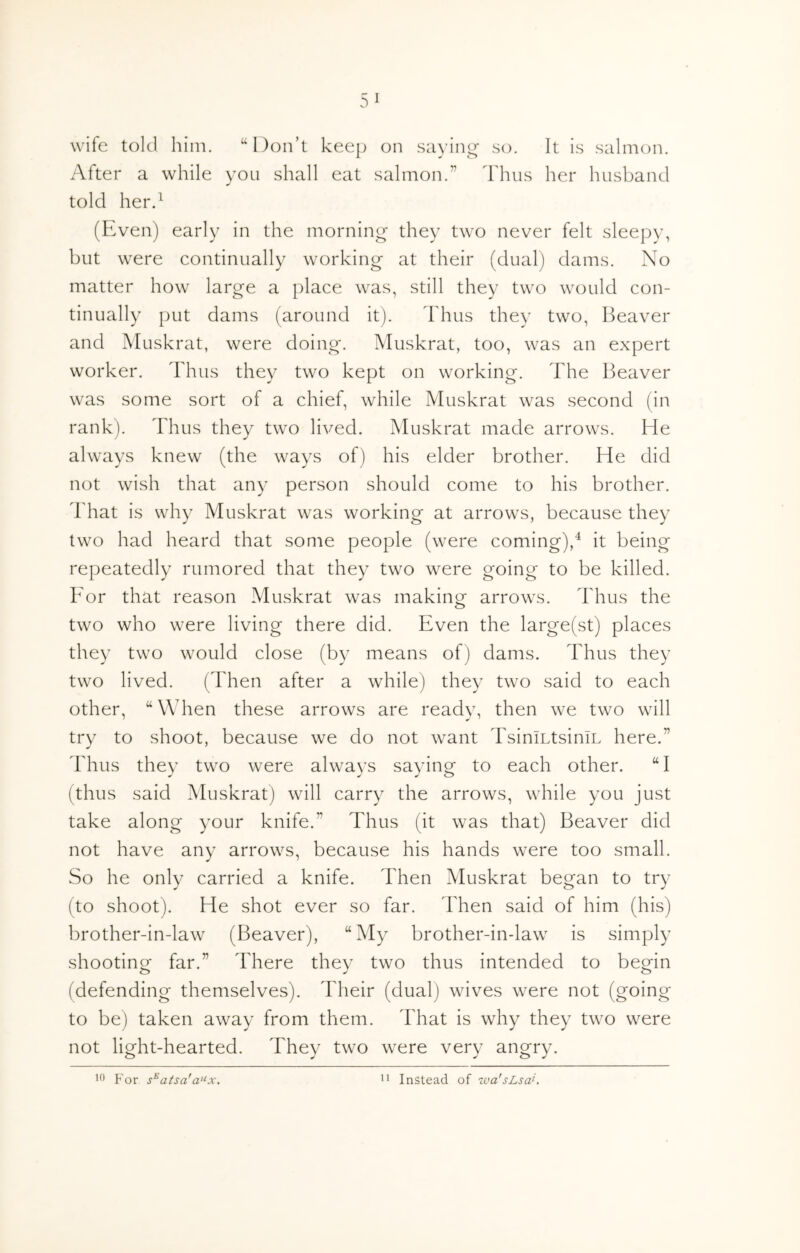 wife told him. “Don’t keejj on sa)’ing- so. It is salmon. After a while yon shall eat salmon.” Thus her husband told her.^ (Even) early in the morning they two never felt sleepy, but were continually working at their (dual) dams. No matter how large a place was, still they two would con- tinually put dams (around it). Thus they two, Heaver and Muskrat, were doing. Muskrat, too, was an expert worker. Thus they two kept on working. The Beaver was some sort of a chief, while Muskrat was second (in rank). Thus they two lived. Muskrat made arrows. He always knew (the ways of) his elder brother. He did not wish that any person should come to his brother. That is why Muskrat was working at arrows, because they two had heard that some people (were coming),^ it being repeatedly rumored that they two were going to be killed. For that reason Muskrat was making arrows. Thus the two who were living there did. Even the large(st) places they two would close (by means of) dams. Thus they two lived. (Then after a while) they two said to each other, “When these arrows are ready, then we two will try to shoot, because we do not want TsiniLtsiniL here.” Thus they two were always saying to each other. “I (thus said Muskrat) will carry the arrows, while you just take along your knife.” Thus (it was that) Beaver did not have any arrows, because his hands were too small. So he only carried a knife. Then Muskrat began to try (to shoot). He shot ever so far. Then said of him (his) brother-in-law (Beaver), “My brother-in-law is simply shooting far.” There they two thus intended to begin (defending themselves). Their (dual) wives were not (going to be) taken away from them. That is why they two were not light-hearted. They two were very angry. For atsa'a^x.  Instead of iva'sLsa^.