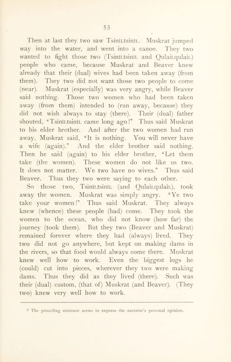 'Fhen at last they two saw TsiniLtsiniL. Muskrat jumped way into the water, and went into a canoe. They two wanted to fight those two (TsiniT.tsiniL and OulaiLqulaiL) people who came, because Muskrat and Beaver knew already that their (dual) wives had been taken away (from them). They two did not want those two people to come (near). Muskrat (especially) was very angry, while Beaver said nothing. Those two women who had been taken away (from them) intended to (run away, because) they did not wish always to stay (there). Their (dual) father shouted, “TsiniLtsiniL came long ago!” Thus said Muskrat to his elder brother. And after the two women had run away. Muskrat said, “It is nothing. You will never have a wife (again).” And the elder brother said nothing. Then he said (again) to his elder brother, “Let them take (the women). These women do not like us two. It does not matter. We two have no wives.” Thus said Beaver. Thus they two were saying to each other. So those two, TsiniLtsiniL (and OulaiLqulaiL), took away the women. Muskrat was simply angry. “Ye two take your women!” Thus said Muskrat. They always knew (whence) these people (had) come. They took the women to the ocean, who did not know (how far) the journey (took them). But they two (Beaver and Muskrat) remained forever where they had (always) lived. They two did not go anywhere, but kept on making dams in the rivers, so that food would always come there. Muskrat knew well how to work. Even the biggest logs he (could) cut into pieces, wherever they two were making dams. Thus they did as they lived (there). Such was their (dual) custom, (that of) Muskrat (and Beaver). (They two) knew very well how to work. ^ The preceding sentence seems to express the narrator’s personal opinion.