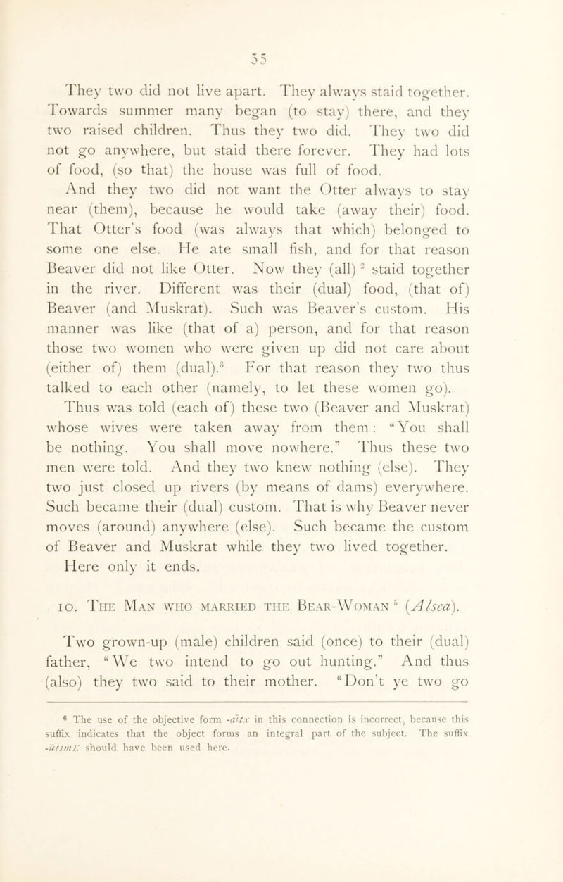 1'hey two did not live apart, ddiey always staid tooether. dV)wards summer many began (to stay) there, and they two raised children, ddmis they two did. d'hev two did not go anywhere, but staid there forever. They had lots of food, (so that) the house was full of food. And they two did not want the Otter always to stay near (them), because he would take (away their) food. That Otter's food (was always that which) belonged to some one else. He ate small fish, and for that reason Beaver did not like Otter. Now they (all)” staid together in the river. Different was their (dual) food, (that of) Beaver (and IMuskrat). Such was Beaver’s custom. His manner was like (that of a) person, and for that reason those two women who were given up did not care about (either of) them (dual).^ For that reason they two thus talked to each other (namely, to let these women go). Thus was told (each of) these two (Beaver and Muskrat) whose wives were taken away from them: “You shall be nothing. You shall move nowhere.” Thus these two men were told. And they two knew nothing (else). They two just closed up rivers (by means of dams) everywhere. Such became their (dual) custom. That is why Beaver never moves (around) anywhere (else). Such became the custom of Beaver and Muskrat while they two lived together. Here only it ends. lo. The Man who married the Bear-Woman ^ {Alsea). Two grown-up (male) children said (once) to their (dual) father, “We two intend to go out hunting.” And thus (also) they two said to their mother. “Don’t ye two go ® The use of the objective form -a~i^x in this connection is incorrect, because this suffix indicates that the object forms an integral part of the subject. The suffix -utsmK should have been used here.
