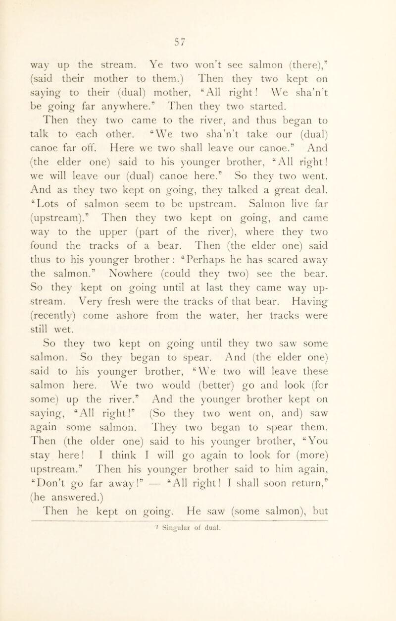 way up the stream. Ye two won’t see salmon (there),” (said their mother to them.) Then they two kept on saying to their (dual) mother, “All right! We sha’n’t be going far anywhere.” Then they two started. Then they two came to the river, and thus begfan to talk to each other. “We two sha’n't take our (dual) canoe far off. Here we two shall leave our canoe.” And (the elder one) said to his younger brother, “All right! we will leave our (dual) canoe here.” So they two went. And as they two kept on going, they talked a great deal. “Lots of salmon seem to be upstream. Salmon live far (upstream).” Then they two kept on going, and came way to the upper (part of the river), where they two found the tracks of a bear. Then (the elder one) said thus to his younger brother: “Perhaps he has scared away the salmon.” Nowhere (could they two) see the bear. So they kept on going until at last they came way up- stream. Very fresh were the tracks of that bear. Having (recently) come ashore from the water, her tracks were still wet. So they two kept on going until they two saw some saltTion. So they began to spear. And (the elder one) said to his younger brother, “We two will leave these salmon here. We two would (better) go and look (for some) up the river.” And the younger brother kept on saying, “All right!” (So they two went on, and) saw again some salmon. They two began to sj^ear them. Then (the older one) said to his younger brother, “You stay here! I think I will go again to look for (more) upstream.” Then his younger brother said to him again, “Don’t go far away!” — “All right! I shall soon return,” (he answered.) Then he kept on going. He saw (some salmon), but 2 Singular of dual.