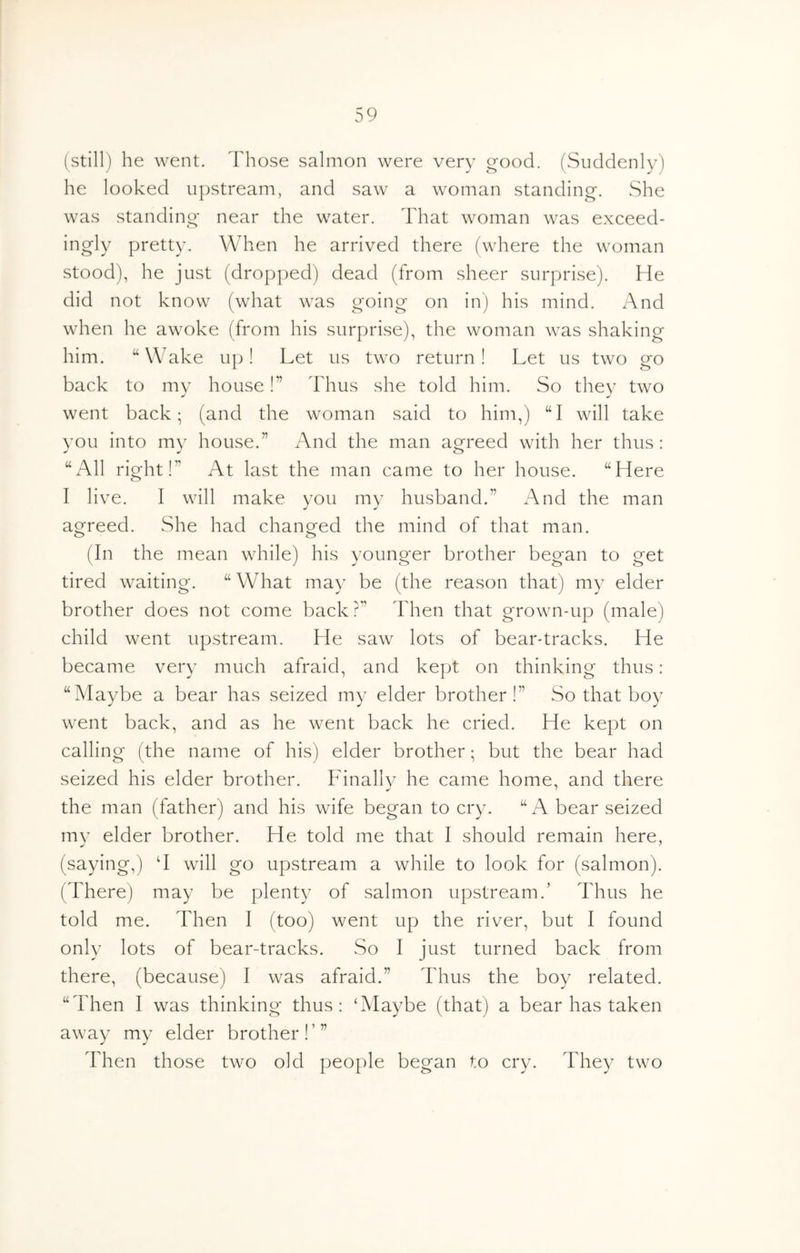 (still) he went. Those salmon were very good. (Suddenly) he looked u|)stream, and saw a woman standing. She was standing near the water. That woman was exceed- ingly pretty. When he arrived there (where the woman stood), he just (dropped) dead (from sheer surprise). He did not know (what was going on in) his mind. And when he awoke (from his surprise), the woman was shaking him. “ Wake up! Let us two return! Let us two go back to my house!” Thus she told him. So they two went back; (and the woman said to him,) “I will take you into my house.” And the man agreed with her thus : ^All right!” At last the man came to her house. “Here I live. I will make you my husband.” And the man agreed. She had changed the mind of that man. (In the mean while) his younger brother began to get tired waiting. “ What may be (the reason that) my elder brother does not come back?” Then that grown-up (male) child went upstream. He saw lots of bear-tracks. He became very much afraid, and kept on thinking thus: “Maybe a bear has seized my elder brother!” So that boy went back, and as he went back he cried. He kept on calling (the name of his) elder brother; but the bear had seized his elder brother. Finally he came home, and there the man (father) and his wife began to cry. “A bear seized mv elder brother. He told me that I should remain here, (saying,) ‘I will go upstream a while to look for (salmon). (There) may be plenty of salmon upstream.’ Thus he told me. Then I (too) went up the river, but I found only lots of bear-tracks. So I just turned back from there, (because) I was afraid.” Thus the boy related. “Then I was thinking thus: ‘Maybe (that) a bear has taken away my elder brother!’” Then those two old people began to cry. They two