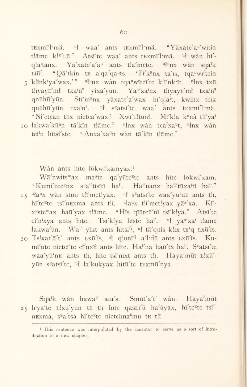 tExm^l'ina. waa^ ants tExmi^l'ma. “ Yaxatc’a^Vitin t!amc kl^'Yu.” Atsktc waa^ ants tExmfl’ma. wan hf- qla^tanx. YYxatc’a^a^^ ants t!Ymctc. ^^i^nx wan sqa% Link “OYtkin tE a^qa^qaAs. ‘Tfk^nx ta^is, tqa^wktcin 5 k!mk‘yaVax.’” ^^}^nx wan tqa^witcktc k!fnk‘It. ^}nx txu tllyayE^m} txa^n^ yixa^yun. Ya^Ya’nx tiiyayE^m? txa^n^ qnuhu^yun. Stkm^nx yaxatc’a^wax hkqiak, kwinx tcik qnuhrkyun txa^n^. s^atsktc waa^ ants tExmfkma. “Nkctcan tEx nictcaVax? XwlYltunk Mkk!a k^na t!kya^ lo lakwa^ku'^^n tYkin t!amc.” 4nx wan tcaYa^t, ^Inx wan tckn hitskstc. “AnxaYa^n wan ta^kin t!amc.” Wan ants hitc lokwkxamyax.^ WaYwits'^ax maHc qa^yutc^tc ants hitc lokwkxam. “Kumfntc^nx s^aAisiti ha^\ Ha^Yanx ha^^tuxaki ha^'.” 15 ^la^x wan stim t!fmct!yax. s^atsktc waa^yuYE ants t!l, hktc^tc tsknExma ants t!i. ^Y^x t!kmct!yax ya^Ya. Kk- x^stc^'ax hau^yax t!amc. “His qlutcuYi tskklya.” Atsktc ciYYya ants hitc. Tskkiya histc ha^', H ya^Ya^ t!amc lakwaYin. Wa^' yikt ants hitsH, H ta^qnis k!lx tE^ lxu^Is. 20 Tslxat’a^t’ ants Lxikls, H q!unk^ al*du ants lxYIs. Ku- mkntc nictcktc ciYxll ants hitc. Ha^Ya hau^tx ha^'. S^atsktc waa^yuYE ants t!l, hitc tsiYlxt ants t!l. Haya^mut l!xu'- yun s^atsktc, Y HYukyax hltti^tc tExmuYya. SqaY wan hawa^' ataY. Smut’aY’ wan. HayaYiut 25 h^yaYc LlxYyun tE t!l hitc qasLlYi haYyax, hktc^tc tsk- nExma, s^aYsa hktc^tc nictcima^mu tE t!l. 1 This sentence was interpolated by the narrator to serve as a sort of intro- duction to a new chapter.