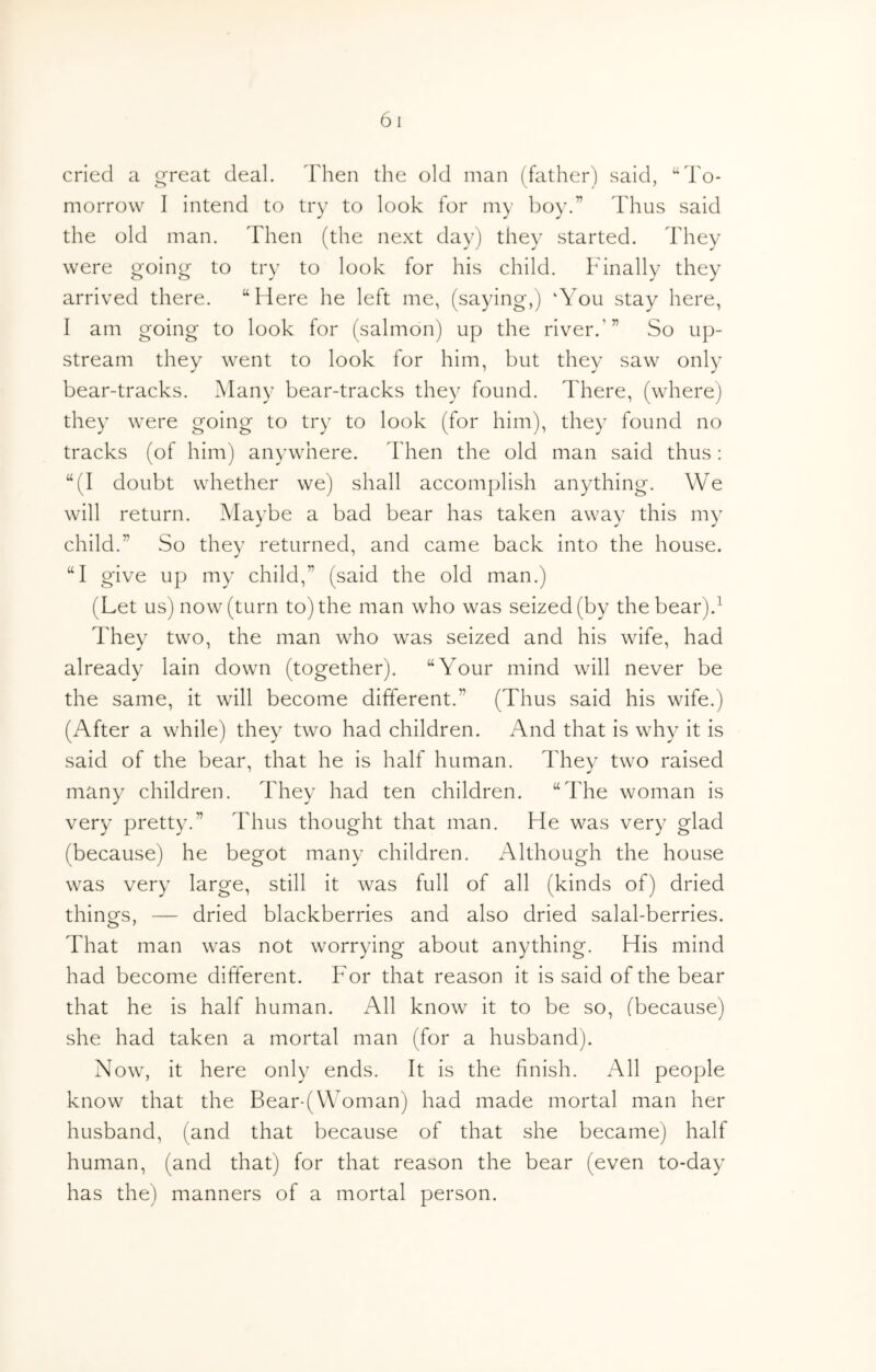 cried a great deal, dlien the old man (father) said, “To- morrow I intend to try to look for my boy.” Thus said the old man. Then (the next day) they started. They were going to try to look for his child. Finally they arrived there. “Here he left me, (saying,) ‘You stay here, I am going to look for (salmon) up the river.’” So up- stream they went to look for him, but they saw only bear-tracks. Many bear-tracks they found. There, (where) they were going to try to look (for him), they found no tracks (of him) anywhere. Then the old man said thus: “(I doubt whether we) shall accomplish anything. We will return. Maybe a bad bear has taken away this my child.” So they returned, and came back into the house. “I give up my child,” (said the old man.) (Let us) now (turn to) the man who was seized (by the bear).^ They two, the man who was seized and his wife, had already lain down (together). “Your mind will never be the same, it will become different.” (Thus said his wife.) (After a while) they two had children. And that is why it is said of the bear, that he is half human. They two raised many children. They had ten children. “The woman is very pretty.” Thus thought that man. He was very glad (because) he begot many children. Although the house was very large, still it was full of all (kinds of) dried things, — dried blackberries and also dried salal-berries. That man was not worrying about anything. His mind had become different. For that reason it is said of the bear that he is half human. All know it to be so, (because) she had taken a mortal man (for a husband). Now, it here only ends. It is the finish. All people know that the Bear-(Woman) had made mortal man her husband, (and that because of that she became) half human, (and that) for that reason the bear (even to-day has the) manners of a mortal person.