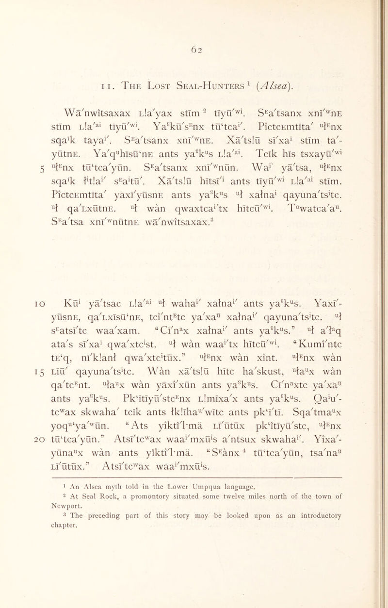 II. The Lost Seal-Hunters^ [Alsea). WTnwitsaxax uia^yax stim ^ tTyr6'^U S^a^tsanx xnf'^nE stim Ya^kTs^x tu‘tca^k PictcEmtita^ ^^Lnx sqaT taya^k S^a^tsanx xni^'^iiE. XTtslu skxa^ stim ta^- yutnE. Ya^q^TlsiknE ants ya^k^^s ula^^L Tclk his tsxayu^^^ ^Lnx trktca^yun. S^a^tsanx xnk'^'nun. Wa^' yYtsa, ^^l^nx sqaT }k!a*^ s^akuk XYtslu hltsk^ ants tlyY'^'^ iJa^^^ stim. PictcEmtlta^ yaxPyusnE ants ya^k^s H xalna^ qayunakskc. H qaTxLitnE. H wan qwaxtca^kx hltciP'^U T^watca^a^^ S^aksa xnP'^nntnE wYnwitsaxax.^ lo Ku^ yYtsac ula^^^ H waha^^ xalna^^ ants ya^k^s. YaxP- yusnE, qaTxIsuTE, tcPnt^tc yaXa xalna^^ qayunakskc. s^atsPtc waaXam. “CPn^x xalna^^ ants yaT^^s.” H aTq ataY sPxa^ qwakxtcYt. H wan waa^kx hltcO^^^ “Kumfntc tE‘q, nPk!an} qwaXtckux.” ^k^nx wan xint. ^k^mx wan 15 Llu^ qayunakskc. Wan xYtslu hitc hakkust, ^ia^x wan qakc^nt. Ha^^x wan yaxPxun ants ya^L^s. CPn^xtc yaXa^‘ ants ya^L^s. PkktlyuYtc^nx LimIxaX ants ya^k^^s. QaH^- tc^ax skwaha^ tclk ants Ikllha^Vltc ants pkkki. Sqakma^^x yoq^^‘ya^'''un. “Ats yiktfPma LlTitux pkktIyuYtc, H^nx 20 tukcaXun.” Atslkc'^ax waa^^mxuY akitsux skwaha^k Yixa^- ✓ yuna^x wan ants yiktikmia. ‘‘S^anx^ tukca^yun, tsaYa^^ LlTitux.” Atslkc'^'ax waa^knxu^s. ’ An Alsea myth told in the Lower Umpqua language. 2 At Seal Rock, a promontory situated some twelve miles north of the town of Newport. 3 The preceding part of this story may be looked upon as an introductory chapter.