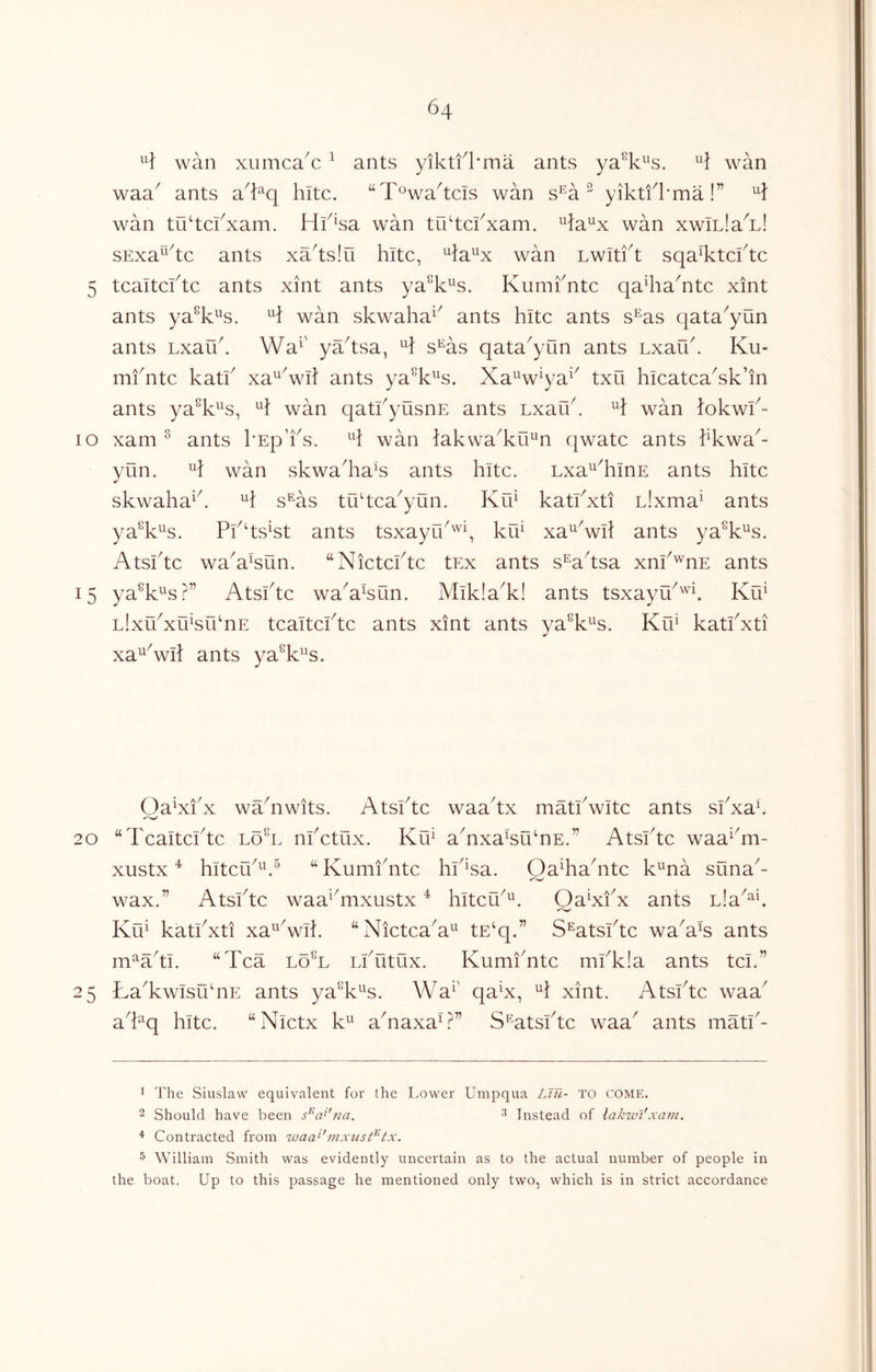 wan xiimca^c ^ ants yikti^l'ma ants ya^k^s. wan waa^ ants a^t^q kite. “T^wa^tcls wan s^a ^ yiktfkma!” wan trktcfxam. Hk^sa wan tukckxam. ^la^x wan xwlLla^n! sExa^^^tc ants xa^tsiu kite, ^la^x wan Lwltft sqa^tekte 5 tcaitcktc ants xint ants ya^k^^s. Kumkntc qakia^ntc xint ants ya^k^^s. wan skwaka^^ ants kite ants s^as qata^yun ants Lxauk Wa^' ya^tsa, s^as qata^yun ants Lxauk Ku- mfntc katk xa^^wk ants ya^k^s. Xa^w^ya^^ txu kicatca^sk’in ants ya^k^^s, wan qatkyusnE ants Lxafk. H wan lokwk- lo xam ^ ants I'Ep’ks. H wan lakwa^ku^^n qwatc ants kkwa^- yun. H wan skwa^ka^s ants kite. Lxa^^kmE ants kite skwaka^k H s^as tu^tea^yun. Ku^ katkxti L!xma^ ants ya^k^s. Pk‘ts‘st ants tsxayUk'^k xa^^wll ants ya^k^s. Atskte waX^sun. “Nietekte tEx ants s^a^tsa xnk'^nE ants 15 ya^k^^s?” Atskte wa^a^un. Mikla^k! ants tsxayu^'^k Ku^ Llxikxu^srknE teaitekte ants xint ants ya^k^s. KlE katkxti xa^Vk ants ya^k^^s. OaXkx waAwits. Atskte waa^tx matkwite ants skxaE 20 “Teaitekte loA nketux. Ku^ aTxa^uTE.” Atskte waa^Ti- xustx ^ kiteu^^E^ “ KumiAte kk^sa. OaAaAte k^na suna^- wax.” Atskte waa^^mxustx ^ kiteu^^. Oa^xkx ants Lla^^k Ku^ katkxti xa^Vik “NieteaA^ tE‘q.” S^atskte waA^s ants m^aA. “Tea loT LiTitux. KumiAte mkk!a ants tel.” 25 LaTwIsuAE ants ya^k^^s. Wa^' qaX, H xint. Atskte waa^ aTq kite. “Nietx k^^ aAaxaA” S’^atskte waa^ ants matk- 1 The Siuslaw equivalent for the Lower Umpqua Ltu- TO come. 2 Should have been s^^a^'na. Instead of lakwl'xam. ^ Contracted from waa^'mxiist^tx. 5 William Smith was evidently uncertain as to the actual number of people in the boat. Up to this passage he mentioned only two, which is in strict accordance