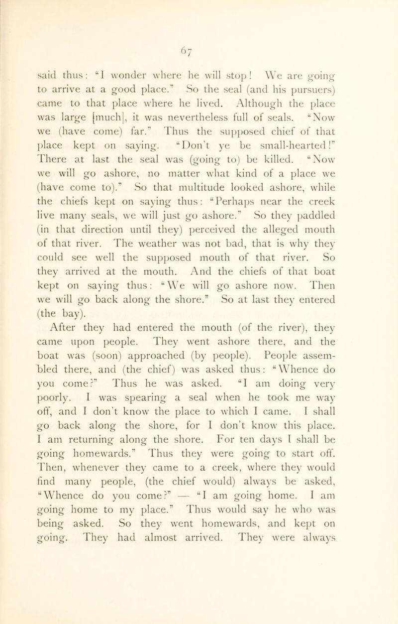 ^^7 said thus; “1 wonder where he will stop! We are J4'oino- to arrive at a good place.” So the seal (and his pursuers) came to that place where he lived. Although the place was large [much|, it was nevertheless full of seals. “Now we (have come) far.” Thus the su])posed chief of that place kept on saying. “Don’t ye be small-hearted!” Idiere at last the seal was (going to) be killed. “Now we will go ashore, no matter what kind of a place we (have come to).” So that multitude looked ashore, while the chiefs kept on saying thus: “Perhaps near the creek live many seals, we will just go ashore.” So they paddled (in that direction until they) perceived the alleged mouth of that river. The weather was not bad, that is why they could see well the supposed mouth of that river. So they arrived at the mouth. And the chiefs of that boat kept on saying thus: “We will go ashore now. Then we will go back along the shore.” So at last they entered (the bay). After they had entered the mouth (of the river), they came upon people. They went ashore there, and the boat was (soon) approached (by people). People assem- bled there, and (the chief) was asked thus: “Whence do you come?” Thus he was asked. “I am doing very poorly. I was spearing a seal when he took me way off, and I don’t know the place to which I came. I shall go back along the shore, for I don’t know this place. I am returning along the shore. For ten days I shall be going homewards.” Thus they were going to start off. ddien, whenever they came to a creek, where they would find many people, (the chief would) always be asked, “Whence do you come?” — “I am going home. I am going home to my place.” Thus would say he who was being asked. So they went homewards, and kept on going. They had almost arrived. They were always