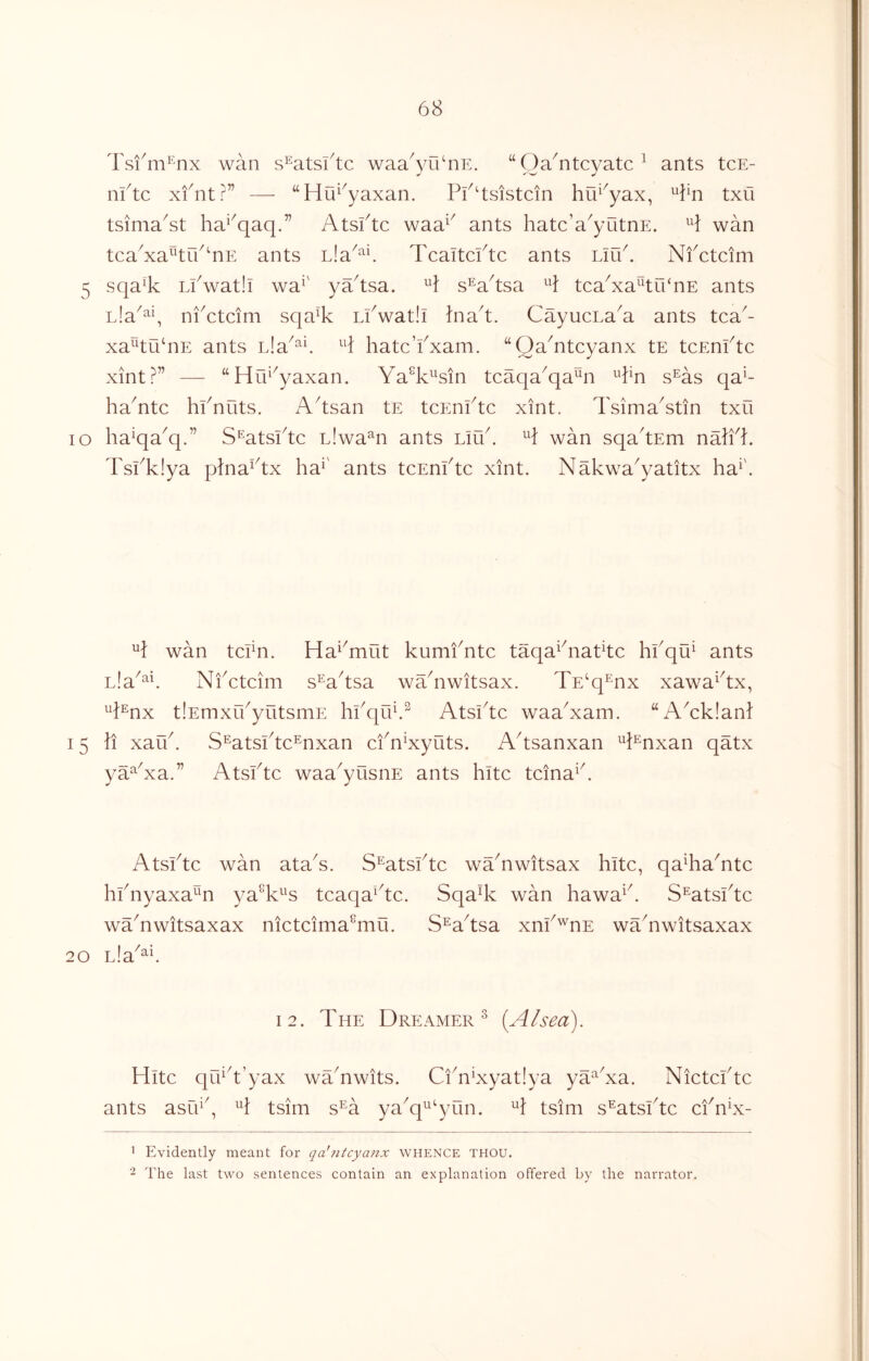 Tsi6ii^nx wan s^atsl^tc waa^yn^nE. “Oa^ntcyatc^ ants tcE- nftc xfntr” — “Hu^^yaxan. lY^tsistcin hu^^yax, ^1:41 txu tsima^st ha^^qaq.” Atsftc waa^^ ants hatc’a^yutnE. wan tcaAa^tu^AE ants Lia^‘^6 Tcaitcftc ants Lir6. Nfctcim 5 sqa^k Lfwatli wa^' ya^tsa. s^a^tsa tcaAa^tri‘nE ants nla^^y ni^ctcim sqa% Lkwatli Ina^t. CayucnaA ants tca^- xa^tu‘nE ants H hatc’fxam. ‘‘QaAtcyanx tE tcEnftc xint?” — “Hr6^yaxan. Ya^k^sin tcaqa^qa^Mi ^^kn s^as qa^- haYtc hknuts. A^tsan tE tcEnktc xint. TsimaAtin txu lo ha^qa^q.” S^atsktc nlwa^n ants Liu^ wan sqa'tEm nalfk Tskklya pkiaAx ha^' ants tcEnktc xint. NakwaAatitx ha^'. wan tcPn. Ha^^mut kumfntc taqa^^natkc hkqu^ ants Lla^^^ Nfctcim s^a^tsa wYnwitsax. TE^q^nx xawaAx, 4^nx tlEmxifyutsmE hi'qif.^ Atsftc waaNam. “AAkianl 15 li xauf S^atsftc^nxan ciANyuts. A^tsanxan ^^i^nxan qatx ya^Na.” Atsftc waa^yusiiE ants kite tcina^f Atsftc wan ataN. S^atsftc wYnwitsax kite, qa^ka^ntc kfnyaxa^n ya^k^'s tcaqa^^tc. Sqa% wan kawa^f S^atsftc waAwitsaxax nictcima^mii. S^a^tsa xnf'^nE wYnwitsaxax 20 Lla^^k 12. The Dreamer^ [A I sea). Hite qu^^t’yax wTnwits. CiAAyatlya ya^Na. Nictcftc ants asik^, tsim s^A ya^q^^‘yun. A tsim s^atsftc cfnN- ^ Evidently meant for qa'?itcyanx whence thou. The last two sentences contain an explanation offered by the narrator.