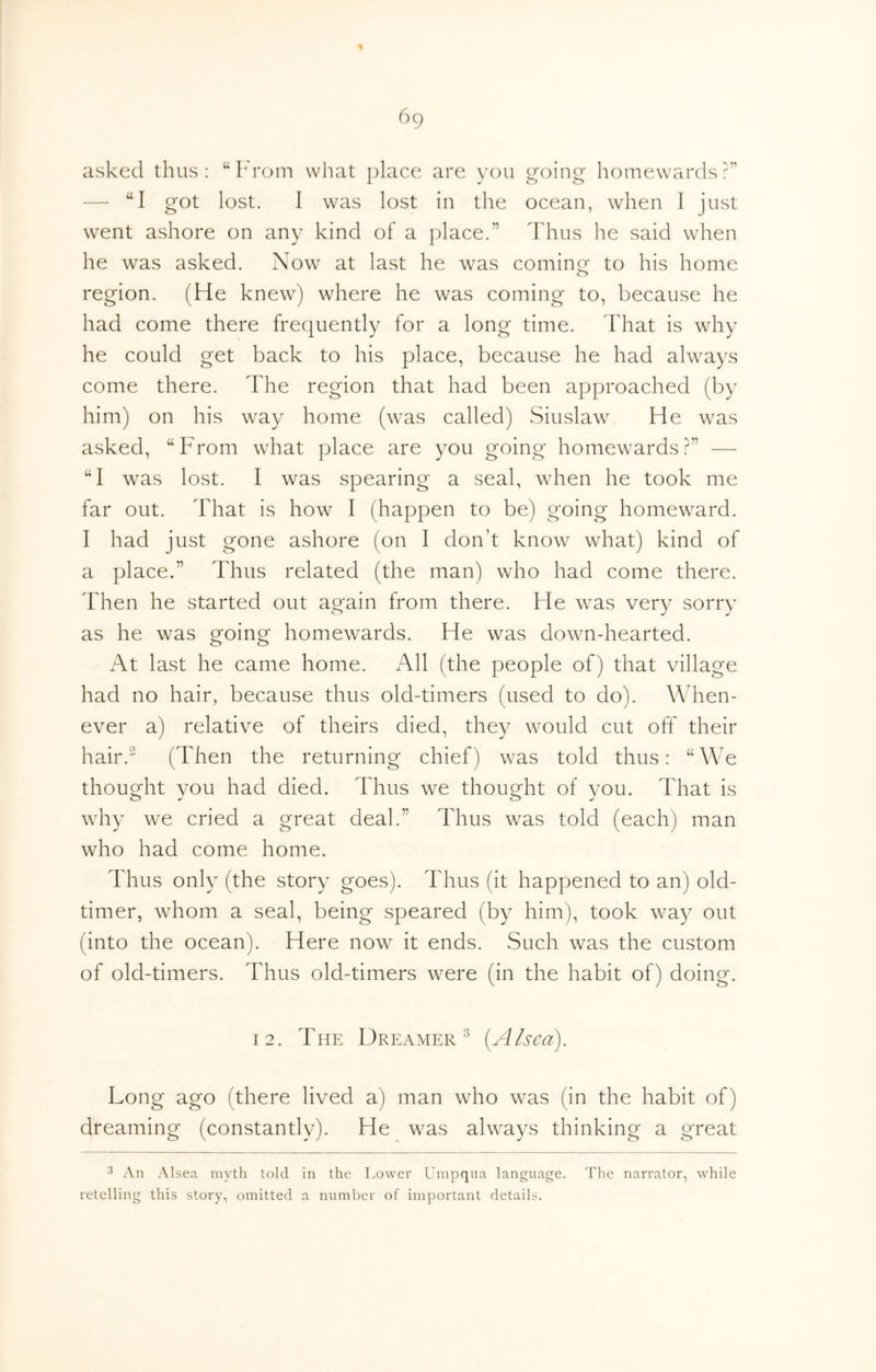 asked thus; “ h'rom what place are you going homewards?” — “I got lost. I was lost in the ocean, when I just went ashore on any kind of a |)lace.” Thus he said when he was asked. Now at last he was cominor to his home region. (He knew) where he was coming to, because he had come there frequently for a long time. That is why he could get back to his place, because he had always come there. The region that had been approached (by him) on his way home (was called) Siuslaw He was asked, “From what place are you going homewards?” — “I was lost. I was spearing a seal, when he took me far out. That is how I (happen to be) going homeward. I had just gone ashore (on I don’t know what) kind of a place.” Thus related (the man) who had come there. Then he started out again from there. He was very sorry as he was going homewards. He was down-hearted. At last he came home. All (the people of) that village had no hair, because thus old-timers (used to do). When- ever a) relative of theirs died, they would cut off their hair. (Then the returning chief) was told thus: “We thought you had died. Thus we thought of you. That is why we cried a great deal.” Thus was told (each) man who had come home. Thus only (the story goes). Thus (it happened to an) old- timer, whom a seal, being speared (by him), took way out (into the ocean). Here now it ends. Such was the custom of old-timers. Thus old-timers were (in the habit of) doing. 12. The Dreamer^ {A/sea). Long ago (there lived a) man who was (in the habit of) dreaming (constantly). He was always thinking a great An Alsea myth told in the Eowei' Umpqua language. The narrator, while retelling this story, omitted a number of important details.