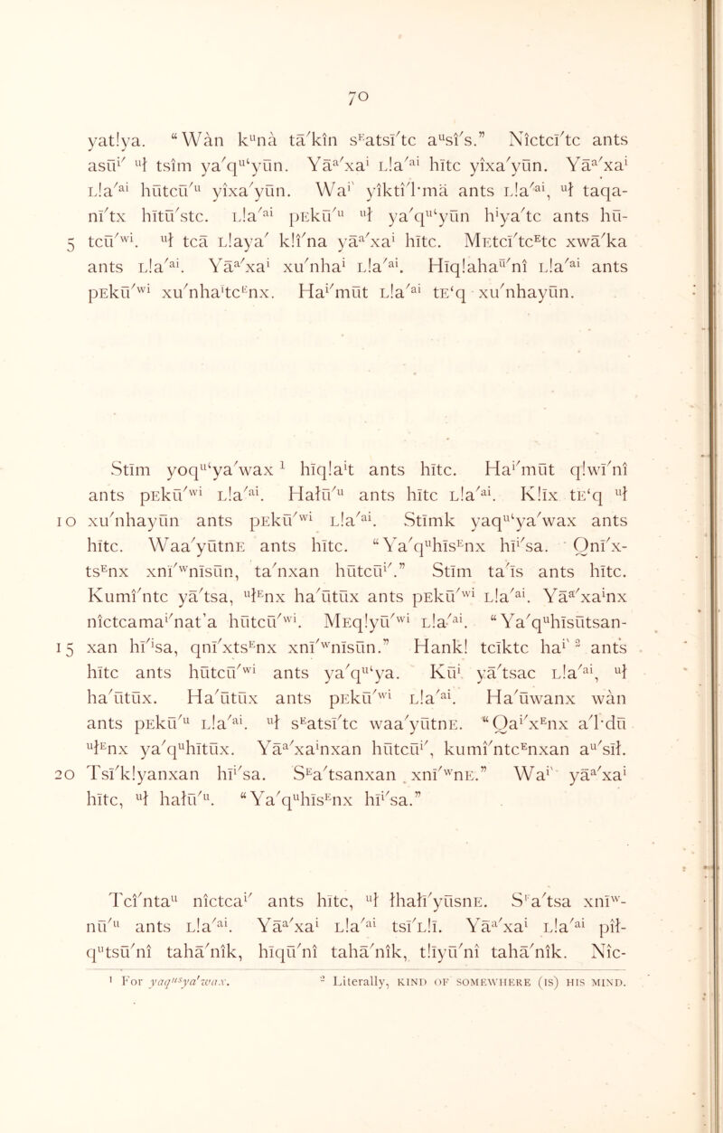 lO yat!ya. “Wan k^^na ta^kin s^atsktc a^sfs.” Nictcktc ants asrn^ tsim ya^q^^yun. Ya^^^xa^ nla^^^ kite yixa^yun. Ya^'xa^ huterk^^ yixa^yun. Wa*' yikti^kma ants rJa^^y taqa- nktx hituYtc. Lla^^^ pnkrk^^ ya^q^^^yun h^yakc ants hu- tef/wi 11} Llaya^ k!fna ya^^Ya^ kite. MEtcikc^tc xwa^ka ants Lla^^^i. Ya^Ya^ xYnka^ nia^^k Hiqlaka^^Yi ants pEkrk'^^ xuYka'tc'^nx. Ha^^mut nla^^^ tE‘q xukikayun. Stim yoq^^‘yaVax ^ kiqlak ants kite. Haiknut q!wkni ants pEkrk'^ Lla^^k Halik^' ants kite hldi^'^K K!ix tE‘q 10 xukikayun ants pEkik'^^ lIsl^^K Stimk yaq^^‘yaVax ants kite. Waa^yutnE ants kite. “ Ya^q^^kis^nx ki^Ya. ' Qnkx- ts^nx xnk'^nisun, takixan kuterkk” Stim taks ants kite. KumiYte yaksa, ^k^nx kaYitux ants pEku^^^ nla^^k Ya^Ya^nx nieteamaiYat’a kOteik^'^k MnqlyUk'^i L!a-^^\ “ Ya^q^^kisutsan- 15 xan kk^sa, qnikxts^nx xni'^nisun.” Hank! teikte ka^'^ ants kite ants kuteik'^^ ants ya^q^^^ya. Krk yaYsae nia^^^y kaYitux. HaYitux ants pEkik'^ Lla'^k Ha^uwanx wan ants pEkrk^^ nla^^k H s^atsike waa^yutnE. “OaYx^nx ak'du H^nx ya^q^kitux. Ya^Ya^nxan kuteik^, kumknte^nxan a^^Yik 20 Tskkiyanxan krYa. S^aYsanxan . xnk'''nE.” Wa^' ya^'xa^ kite, ^k kalrk^^ “Ya^q^kis^nx kkYa.” TeiYta^^ nietea^^ nrk^^ ants nla^^^ ants kite, Ikak'yiisnE. S'aksa xni^'- Ya^Ya^ nla^^^ tsiYIi. Ya^^Ya^ nla^^^ pil- q^’tsYni takakiik. kiqikni takakiik, tliyikni takaYik. Nie- Literally, kind of somewhere (is) his mind. 1 Eor yaq’‘^ya'ivax. o